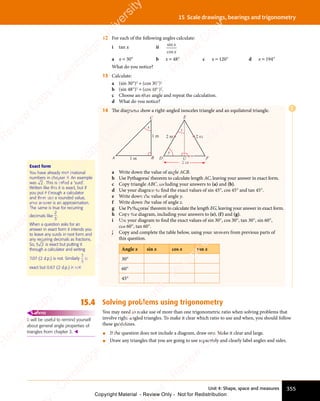 Unit 4: Shape, space and measures 355
15 Scale drawings, bearings and trigonometry
12 For each of the following angles calculate:
i tan x ii
sin
cos
x
x
a x = 30° b x = 48° c x = 120° d x = 194°
What do you notice?
13 Calculate:
a (sin 30°)2
+ (cos 30°)2
b (sin 48°)2
+ (cos 48°)2
.
c Choose another angle and repeat the calculation.
d What do you notice?
14 The diagrams show a right-angled isosceles triangle and an equilateral triangle.
A B
C
1 m
1 m
x
D F
E
y
z
G
2 m
2 m
2 m
a Write down the value of angle ACB.
b Use Pythagoras’ theorem to calculate length AC, leaving your answer in exact form.
c Copy triangle ABC, including your answers to (a) and (b).
d Use your diagram to ﬁnd the exact values of sin 45°, cos 45° and tan 45°.
e Write down the value of angle y.
f Write down the value of angle z.
g Use Pythagoras’ theorem to calculate the length EG, leaving your answer in exact form.
h Copy the diagram, including your answers to (e), (f) and (g).
i Use your diagram to ﬁnd the exact values of sin 30°, cos 30°, tan 30°, sin 60°,
cos 60°, tan 60°.
j Copy and complete the table below, using your answers from previous parts of
this question.
Angle x sin x cos x tan x
30°
60°
45°
15.4 Solving problems using trigonometry
You may need to make use of more than one trigonometric ratio when solving problems that
involve right-angled triangles. To make it clear which ratio to use and when, you should follow
these guidelines.
• If the question does not include a diagram, draw one. Make it clear and large.
• Draw any triangles that you are going to use separately and clearly label angles and sides.
Exact form
You have already met irrational
numbers in chapter 9. An example
was 2 . This is called a ‘surd’.
Written like this it is exact, but if
you put it through a calculator
and then use a rounded value,
your answer is an approximation.
The same is true for recurring
decimals like
2
3
.
When a question asks for an
answer in exact form it intends you
to leave any surds in root form and
any recurring decimals as fractions.
So,
any recurring decimals as fractions.
5 2
5 2 is exact but putting it
through a calculator and writing
7.07 (2 d.p.) is not. Similarly
2
3
is
exact but 0.67 (2 d.p.) is not.
It will be useful to remind yourself
about general angle properties of
triangles from chapter 3. 
REWIND
E
e
s
s
-
R
e
v
i
e
w
C
o
p
y
-
C
a
m
b
r
i
d
g
e
U
n
i
v
e
r
s
i
t
y
P
r
e
s
s
-
R
e
v
i
e
w
C
o
p
y
R
e
v
i
e
w
C
o
p
y
-
C
a
m
b
r
i
d
g
e
U
n
i
v
e
r
s
i
t
y
P
r
e
s
s
-
R
e
v
i
e
w
C
o
p
y
R
e
v
i
e
w
C
o
p
y
-
C
a
m
b
r
i
d
g
e
U
n
i
v
e
r
s
i
t
y
P
r
e
s
s
-
R
e
v
i
e
w
C
o
p
y
R
e
v
i
e
w
C
o
p
y
-
C
a
m
b
r
i
d
g
e
U
n
i
v
e
r
s
i
t
y
Copyright Material - Review Only - Not for Redistribution
 