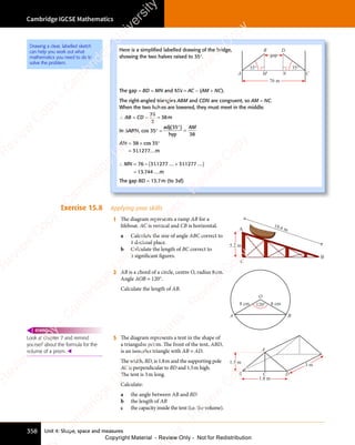 Unit 4: Shape, space and measures
Cambridge IGCSE Mathematics
358
Exercise 15.8 Applying your skills
1 The diagram represents a ramp AB for a
lifeboat. AC is vertical and CB is horizontal.
a Calculate the size of angle ABC correct to
1 decimal place.
b Calculate the length of BC correct to
3 signiﬁcant ﬁgures.
18.6 m
C
A
B
5.2 m
2 AB is a chord of a circle, centre O, radius 8cm.
Angle AOB = 120°.
Calculate the length of AB.
O
A B
120° 8 cm
8 cm
3 The diagram represents a tent in the shape of
a triangular prism. The front of the tent, ABD,
is an isosceles triangle with AB = AD.
The width, BD, is 1.8m and the supporting pole
AC is perpendicular to BD and 1.5m high.
The tent is 3m long.
Calculate:
a the angle between AB and BD
b the length of AB
c the capacity inside the tent (i.e. the volume).
3 m
1.8 m
B D
C
1.5 m
A
Look at chapter 7 and remind
yourself about the formula for the
volume of a prism. 
REWIND
Here is a simpliﬁed labelled drawing of the bridge,
showing the two halves raised to 35°.
B
C
A
D
76 m
35°
35°
M N
gap
The gap = BD = MN and MN = AC - (AM + NC).
The right-angled triangles ABM and CDN are congruent, so AM = NC.
When the two halves are lowered, they must meet in the middle.
∴ AB = CD =
76
2
= 38m
In ΔABM, cos 35° =
adj
hyp
( )
( )
35
( )
38
( )
( )
=
AM
AM = × °
=
38
= ×
38
= × cos 35
311277...m
.
∴ = +
( )
=
– . .
+
. .
.
MN
∴ =
MN
∴ = 76 311277
. .
1277
. .
. .
...
. .
31
. .
31
. .1277 ...
13 744 ...m
The gap BD = 13.7m (to 3sf)
Drawing a clear, labelled sketch
can help you work out what
mathematics you need to do to
solve the problem.
e
s
s
-
R
e
v
i
e
w
C
o
p
y
-
C
a
m
b
r
i
d
g
e
U
n
i
v
e
r
s
i
t
y
P
r
e
s
s
-
R
e
v
i
e
w
C
o
p
y
R
e
v
i
e
w
C
o
p
y
-
C
a
m
b
r
i
d
g
e
U
n
i
v
e
r
s
i
t
y
P
r
e
s
s
-
R
e
v
i
e
w
C
o
p
y
R
e
v
i
e
w
C
o
p
y
-
C
a
m
b
r
i
d
g
e
U
n
i
v
e
r
s
i
t
y
P
r
e
s
s
-
R
e
v
i
e
w
C
o
p
y
R
e
v
i
e
w
C
o
p
y
-
C
a
m
b
r
i
d
g
e
U
n
i
v
e
r
s
i
t
y
Copyright Material - Review Only - Not for Redistribution
 