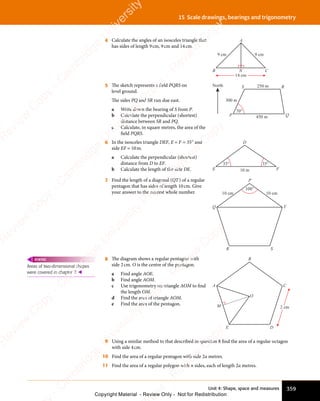 Unit 4: Shape, space and measures 359
15 Scale drawings, bearings and trigonometry
4 Calculate the angles of an isosceles triangle that
has sides of length 9cm, 9cm and 14cm.
14 cm
B C
N
A
9 cm 9 cm
5 The sketch represents a ﬁeld PQRS on
level ground.
The sides PQ and SR run due east.
a Write down the bearing of S from P.
b Calculate the perpendicular (shortest)
distance between SR and PQ.
c Calculate, in square metres, the area of the
ﬁeld PQRS.
70°
300 m
250 m
450 m
North
P Q
R
S
6 In the isosceles triangle DEF, E = F = 35° and
side EF = 10m.
a Calculate the perpendicular (shortest)
distance from D to EF.
b Calculate the length of the side DE.
35° 35°
E F
D
10 m
7 Find the length of a diagonal (QT) of a regular
pentagon that has sides of length 10cm. Give
your answer to the nearest whole number. 10 cm
10 cm
108°
P
Q
R S
T
8 The diagram shows a regular pentagon with
side 2cm. O is the centre of the pentagon.
a Find angle AOE.
b Find angle AOM.
c Use trigonometry on triangle AOM to ﬁnd
the length OM.
d Find the area of triangle AOM.
e Find the area of the pentagon.
2 cm
B
A
E D
C
O
M
9 Using a similar method to that described in question 8 ﬁnd the area of a regular octagon
with side 4cm.
10 Find the area of a regular pentagon with side 2a metres.
11 Find the area of a regular polygon with n sides, each of length 2a metres.
Areas of two-dimensional shapes
were covered in chapter 7. 
REWIND
e
s
s
-
R
e
v
i
e
w
C
o
p
y
-
C
a
m
b
r
i
d
g
e
U
n
i
v
e
r
s
i
t
y
P
r
e
s
s
-
R
e
v
i
e
w
C
o
p
y
R
e
v
i
e
w
C
o
p
y
-
C
a
m
b
r
i
d
g
e
U
n
i
v
e
r
s
i
t
y
P
r
e
s
s
-
R
e
v
i
e
w
C
o
p
y
R
e
v
i
e
w
C
o
p
y
-
C
a
m
b
r
i
d
g
e
U
n
i
v
e
r
s
i
t
y
P
r
e
s
s
-
R
e
v
i
e
w
C
o
p
y
R
e
v
i
e
w
C
o
p
y
-
C
a
m
b
r
i
d
g
e
U
n
i
v
e
r
s
i
t
y
Copyright Material - Review Only - Not for Redistribution
 
