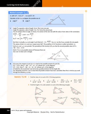 Unit 4: Shape, space and measures
Cambridge IGCSE Mathematics
366
Worked example 17
In ΔDEF, DF = 10cm, EF = 7cm and D̂= 34°.
Calculate, to the nearest degree, the possible size of:
a angle Ê b angle F̂.
D
F
10 cm 7 cm
34°
E
a Angle Ê is opposite a side of length 10cm. This forms one pair.
Angle D̂is opposite a side of length 7cm. This forms the second pair.
You are trying to ﬁnd an angle, so choose the version of the sine rule with the value of sine ratios in the numerators:
sin sin
sin
sin
34
n s
34
n s
7 10
10
34
7
°
n s
n s
= ⇒
= ⇒ = ×
10
= ×
°
E
E
So, Ê = sin
sin
.
−
×
°














= °
1
10
34
7
53
= °
53
= °
0
= °
= °
But there is actually a second angle E such that sin
sin
E = ×
°
10
= ×
10
= ×
34
7
. You can see this if you consider the sine graph.
The values of both sin x and cos x repeat every 360°. This property of both functions is called 'periodicity', i.e.,
both sin x and cos x are periodic. The periodicity of the function tells you that the second possible value of Ê is
180 - 53.0 = 127.0°.
Both of these are possible values of Ê because there are
two ways to draw such a triangle.
D
F
10 cm
7 cm 7 cm
34°
E2 E1
b Of course, the answers to part (a) must lead to two possible answers for part (b).
If Ê = 127.0°, then F̂ = 180 - 127 - 34 = 19° (shown as E1
in the diagram).
If Ê = 53.0°, then F̂ = 180 - 53 - 34 = 93° (shown as E2
in the diagram).
(If asked for, this would also have led to two possible solutions for the length DE).
You absolutely must take care to check that all possible answers have been calculated. Bear this in mind as you work
through the following exercise.
Exercise 15.10 1 Find the value of x in each of the following equations.
a
x
sin 50
9
38
=
sin
b
x
sin 25
20
100
=
sin
c
20.6
sin 50 70
=
x
si
0 7
si
0 7
0 7
0 7
d
sin x
11 4
63
16 2
.
sin
.
=
2 Find the length of the side marked x in each of the following triangles.
50°
65°
x
9 cm
x
10 cm
33°
75°
72°
6 cm
35°
25°
120°
x
6.2 cm
51°
65°
x
10.5 cm
x
102°
37°
226 mm
x
107°
41°
32°
E
e
s
s
-
R
e
v
i
e
w
C
o
p
y
-
C
a
m
b
r
i
d
g
e
U
n
i
v
e
r
s
i
t
y
P
r
e
s
s
-
R
e
v
i
e
w
C
o
p
y
R
e
v
i
e
w
C
o
p
y
-
C
a
m
b
r
i
d
g
e
U
n
i
v
e
r
s
i
t
y
P
r
e
s
s
-
R
e
v
i
e
w
C
o
p
y
R
e
v
i
e
w
C
o
p
y
-
C
a
m
b
r
i
d
g
e
U
n
i
v
e
r
s
i
t
y
P
r
e
s
s
-
R
e
v
i
e
w
C
o
p
y
R
e
v
i
e
w
C
o
p
y
-
C
a
m
b
r
i
d
g
e
U
n
i
v
e
r
s
i
t
y
Copyright Material - Review Only - Not for Redistribution
 