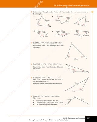 Unit 4: Shape, space and measures 367
15 Scale drawings, bearings and trigonometry
3 Find the size of the angle marked θ in the following triangles. Give your answers correct to
1 decimal place.
a
10 cm
65°
θ
9 cm
b
10 cm
12 cm
50°
θ c
6.5 cm
6 cm
60°
θ
d
θ
20°
10 cm
8 cm
e
30°
θ
3.5 cm
2.2 cm
f
9.2 cm
37°
θ
11.8 cm
4 In ΔABC, A = 72°, B = 45° and side AB = 20cm.
Calculate the size of C and the lengths of the sides
AC and BC.
A
C
20 cm
72° 45°
B
5 In ΔDEF, D = 140°, E = 15° and side DF = 6m.
Calculate the size of F and the lengths of the sides
DE and EF.
E
D
F
6 m
15°
140°
6 In ΔPQR, Q = 120°, side PQ = 8cm and side
PR = 13cm. Calculate the size of R , the size of P,
and the length of side QR.
Give your answers to the nearest whole number.
Q
P
R
120°
8 cm
13 cm
7 In ΔXYZ, X = 40°, side XZ = 12cm and side
YZ = 15cm.
a Explain why Y must be less than 40°.
b Calculate, correct to 1 decimal place, Y and Z.
c Calculate the length of the side XY. Y
X
Z
15 cm
12 cm
40°
E
e
s
s
-
R
e
v
i
e
w
C
o
p
y
-
C
a
m
b
r
i
d
g
e
U
n
i
v
e
r
s
i
t
y
P
r
e
s
s
-
R
e
v
i
e
w
C
o
p
y
R
e
v
i
e
w
C
o
p
y
-
C
a
m
b
r
i
d
g
e
U
n
i
v
e
r
s
i
t
y
P
r
e
s
s
-
R
e
v
i
e
w
C
o
p
y
R
e
v
i
e
w
C
o
p
y
-
C
a
m
b
r
i
d
g
e
U
n
i
v
e
r
s
i
t
y
P
r
e
s
s
-
R
e
v
i
e
w
C
o
p
y
R
e
v
i
e
w
C
o
p
y
-
C
a
m
b
r
i
d
g
e
U
n
i
v
e
r
s
i
t
y
Copyright Material - Review Only - Not for Redistribution
 