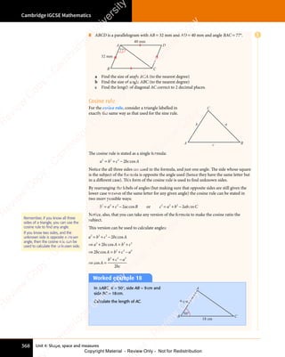 Unit 4: Shape, space and measures
Cambridge IGCSE Mathematics
368
8 ABCD is a parallelogram with AB = 32 mm and AD = 40 mm and angle BAC = 77°.
A
B C
D
32 mm
77°
40 mm
a Find the size of angle BCA (to the nearest degree)
b Find the size of angle ABC (to the nearest degree)
c Find the length of diagonal AC correct to 2 decimal places.
Cosine rule
For the cosine rule, consider a triangle labelled in
exactly the same way as that used for the sine rule.
a
c
b
A B
C
The cosine rule is stated as a single formula:
a b c bc A
2 2
a b
2 2
a b 2
c b
c b
c b
c b
= +
a b
= +
a b
2 2
= +
a b
2 2
= +
2 2
c b
c bc A
co
c A
c A
c A
Notice the all three sides are used in the formula, and just one angle. The side whose square
is the subject of the formula is opposite the angle used (hence they have the same letter but
in a different case). This form of the cosine rule is used to ﬁnd unknown sides.
By rearranging the labels of angles (but making sure that opposite sides are still given the
lower case version of the same letter for any given angle) the cosine rule can be stated in
two more possible ways:
b a c ac B
2 2
b a
2 2
b a 2
2
c a
c a
= +
b a
= +
b a
2 2
= +
b a
2 2
= +
2 2
c a
c ac B
co
c B
c B
c B or c a b ab C
2 2 2
b a
b a
b a
b a
= +
c a
= +
c a
2 2
= +b a
b ab C
co
b C
b C
b C
Notice, also, that you can take any version of the formula to make the cosine ratio the
subject.
This version can be used to calculate angles:
a b c bc A
a bc A b c
bc A b c a
A
b
2 2
a b
2 2
a b 2
c b
c b
2 2
a b
2 2
a bc A
2 2
b c
2 2
b c2
2 2 2
2
c b
c b
a b
a b
a b
2 2
a b
2 2
2
= +
a b
= +
a b
2 2
= +
a b
2 2
= +
2 2
c b
c b
⇒ +
a b
⇒ +
a b
a b
2 2
a b
⇒ +
a b
2 2
= +
b c
= +
b c
2 2
= +
b c
2 2
b c
= +
2 2
⇒ =
bc
⇒ =
A b
⇒ =
A b
2
⇒ = + −
c a
+ −
c a
2 2
+ −
2 2
⇒ =
A
⇒ =
c A
co
c A
c A
c A
c A
co
c A
c A
c A
⇒ =
co
⇒ =
⇒ =
⇒ =
⇒ =
co
⇒ =
⇒ =
⇒ =
+ −
+
+ −
+ c a
+ −
c a
+ −
bc
2 2
+ −
2 2
+ −
2
Remember, if you know all three
sides of a triangle, you can use the
cosine rule to find any angle.
If you know two sides, and the
unknown side is opposite a known
angle, then the cosine rule can be
used to calculate the unknown side.
Worked example 18
In ΔABC, B = 50°, side AB = 9cm and
side BC = 18cm.
Calculate the length of AC.
18 cm
9 cm
C
B
A
50°
E
e
s
s
-
R
e
v
i
e
w
C
o
p
y
-
C
a
m
b
r
i
d
g
e
U
n
i
v
e
r
s
i
t
y
P
r
e
s
s
-
R
e
v
i
e
w
C
o
p
y
R
e
v
i
e
w
C
o
p
y
-
C
a
m
b
r
i
d
g
e
U
n
i
v
e
r
s
i
t
y
P
r
e
s
s
-
R
e
v
i
e
w
C
o
p
y
R
e
v
i
e
w
C
o
p
y
-
C
a
m
b
r
i
d
g
e
U
n
i
v
e
r
s
i
t
y
P
r
e
s
s
-
R
e
v
i
e
w
C
o
p
y
R
e
v
i
e
w
C
o
p
y
-
C
a
m
b
r
i
d
g
e
U
n
i
v
e
r
s
i
t
y
Copyright Material - Review Only - Not for Redistribution
 