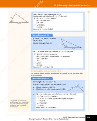 Unit 4: Shape, space and measures 369
15 Scale drawings, bearings and trigonometry
Worked example 19
In ΔDEF, F = 120°, side EF = 25m and
side FD = 34m.
Calculate the length of side DE.
34 m
25 m
D
F
E
120°
DE = f, so use the cosine rule in the form, f d e de F
e de F
e d
2 2
f d
2 2
f d 2
e d
e d
e d
e de F
cos
e F
= +
f d
= +
f d
2 2
= +
f d
2 2
= +
2 2
e d
e d .
f 2 2 2
25
2 2
25
2 2
34
625 1156
= +
2 2
= +
25
= +
2 2
25
2 2
= +
25 ( )
2 2
( )
5 3
( )
4
( )
cos 12
( )
× × ×
( )
2 2
× × ×
2 2
( )
× × ×
5 3
× × ×
5 3
( )
× × ×
4
× × ×
( )
× × × °
( )
= +
625
= + ( )
85
( )
–
– –
( )
– –
( )
( )
( )
( )
( )
625 1156 85
2631
2631
512932
0
( )
notice that
( )
cos 12
( )
c
cos 12
c
( )
cos 12 is negativ
( )
e
( )
0
( )
°
( )
= +
625
= + +
=
∴ =
= .
f
∴ =
∴ =
…
Length of DE = 51.3m (to 3 s.f.)
Worked example 20
Combining the sine and cosine rules
In ΔPQR, R = 100°, side PR = 8cm and side RQ = 5cm.
a Calculate the length of side PQ.
b Calculate, correct to the nearest degree, P and Q.
100° 5 cm
8 cm
P Q
R
a PQ = r, so use the cosine rule in the form, r2
= p2
+ q2
- 2pq cos R.
r2 2 2
5 8
2 2
5 8
2 2
25 64
= +
2 2
= +
5 8
= +
5 8
2 2
5 8
2 2
= +
5 8 ( )
2 5
( )
8
( )
cos
( )
1
( )
× ×
( )
2 5
× ×
2 5
( )
× × × °
( )
cos
× °
( )
× °
1
× °
( )
× °
= +
25
= + ( )
13
( )
8918
( )
–
– –
( )
– –
( )
( )
( )
( )
00
( )
× °
( )
00
× °
( )
( )
( )
1 2 8918
1 2 8918
1 1435
0
1 2
1 2
1 2
1 2
0
( )
notice that co
( )
s 1
( )
s
s 1
s
( )
s 1 is negativ
( )
e
( )
00
( )
°
( )
=
=
.
.
…
∴ …
∴ …
1 2
∴ …
8918
∴ …
0
∴ …
1 2
1 2
∴ …
=
∴ …
.
∴ …
…
r
∴ …
∴ …
Length of PQ = 10.1cm (to 3 s.f.)
If you need to use a previously
calculated value for a new problem,
leave unrounded answers in your
calculator to avoid introducing
rounding errors.
Combining the sine and cosine rules
The following worked examples show how you can combine the sine and cosine rules
to solve problems.
Notice that AC = b and you know that B = 50°.
Use the cosine rule in the form, b a c ac B
2 2
b a
2 2
b a 2
c a
c a
2
c a
c a
= +
b a
= +
b a
2 2
= +
b a
2 2
= +
2 2
c a
c ac B
cos
c B
b
b
2 2 2
9 1
2 2
9 1
2 2
8 2
2
8 2
81 324
196 7368
= +
2 2
= +
9 1
= +
9 1
2 2
9 1
2 2
= +
9 1 ( )
8 2
( )
8 2 9 1
( )
8
( )
cos
( )
5
( )
× ×
( )
9 1
× ×
9 1
( )
× × × °
( )
cos
× °
( )
× °
5
× °
( )
× °
= +
81
= + ( )
2 8
( )
2631
( )
=
=
8 2
8 2
( )
– .
( )
2 8
( )
– .
( )
– .
( )
– .
2 8
( )
– .
( )
.
( )
( )
× °
( )
× °
( )
2 8
( )
2 8
( )
( )
( )
2 8
( )
2 8
( )
2 8
( )
– .
( )
2 8
( )
2 8
– .
( )
( )
( )
…
∴ 196
1
196
1 7368
14 262
.
.
…
…
= 0
Length of AC = 14.0cm (to 3 s.f.)
18 cm
9 cm
C
B
A
50°
E
e
s
s
-
R
e
v
i
e
w
C
o
p
y
-
C
a
m
b
r
i
d
g
e
U
n
i
v
e
r
s
i
t
y
P
r
e
s
s
-
R
e
v
i
e
w
C
o
p
y
R
e
v
i
e
w
C
o
p
y
-
C
a
m
b
r
i
d
g
e
U
n
i
v
e
r
s
i
t
y
P
r
e
s
s
-
R
e
v
i
e
w
C
o
p
y
R
e
v
i
e
w
C
o
p
y
-
C
a
m
b
r
i
d
g
e
U
n
i
v
e
r
s
i
t
y
P
r
e
s
s
-
R
e
v
i
e
w
C
o
p
y
R
e
v
i
e
w
C
o
p
y
-
C
a
m
b
r
i
d
g
e
U
n
i
v
e
r
s
i
t
y
Copyright Material - Review Only - Not for Redistribution
 