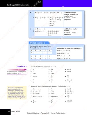 Unit 1: Algebra
Cambridge IGCSE Mathematics
28
Worked example 5
Complete this table of values for the
formula b = 3a − 3 Substitute in the values of a to work out b.
a 0 2 4 6 3 × 0 − 3 = 0 − 3 = −3
3 × 2 −3 = 6 − 3 = 3
3 × 4 − 3 = 12 − 3 = 9
3 × 6 − 3 = 18 −3 = 15
b
a 0 2 4 6
b −3 3 9 15
Exercise 2.2 1 Evaluate the following expressions for x = 3.
a 3x b 10x c 4x − 2
d x3
e 2x2
f 10 − x
g x2
+ 7 h x3
+ x2
i 2(x − 1) j
4
2
x
k
6
3
x
l
90
x
m
10
6
x
n
( )
( )
4 2
( )
7
( )
( )
( )
4 2
( )
4 2
( )
4 2
( )
4 2
2 What is the value of each expression when a = 3 and b = 5 and c = 2?
a abc b a2
b c 4a + 2c
d 3b − 2(a + c) e a2
+ c2
f 4b − 2a + c
g ab + bc + ac h 2(ab)2
i 3(a + b)
j (b − c) + (a + c) k (a + b)(b − c) l
3bc
ac
m
4b
a
c
+ n
4 2
b
bc
o
2
2
( )
a b
( )
a b
( )
c
( )
a b
( )
a b
You will learn more about algebraic
fractions in chapter 14. 
FAST FORWARD
Always show your substitution
clearly. Write the formula or
expression in its algebraic form
but with the letters replaced by
the appropriate numbers. This
makes it clear to your teacher, or
an examiner, that you have put the
correct numbers in the right places.
b i 3x + (x2
+ 1) + 3x + (x2
+ 1) = 2(3x) + 2(x2
+ 1) Add the four lengths
together and write in its
simplest form.
Substitute 4 into the
expression.
ii 2 3 2 1 2 3 4 2
2 12 2
24 2 17
24
2 2
2 3
2 2
4 2
2 2
2 3
× ×
2 3 + ×
2 1
+ ×
2 1
+ =
2 2
+ = 2 3
× ×
2 3
2 3
2 2
× ×
2 3
2 2
+ ×
4 2
+ ×
4 2
2 2
+ ×
2 2
4 2
2 2
+ ×
4 2
2 2
= ×
2 1
= ×
2 1 + ×
2 2
+ ×
2 2
= +
24
= + 2 1
2 1
=
( )
2 3
( )
2 3
× ×
( )
2 3
× ×
( )
2 3
× × ( )
2 1
( )
2 1
2 2
( )
2 2
2 1
2 2
2 1
( )
2 2
+ =
( )
+ =
2 1
+ =
2 1
( )
+ =
2 2
+ =
( )
2 2
+ =
2 1
2 2
+ =
2 1
2 2
( )
2 2
2 1
+ =
2 2
( )
2 3
( )
2 3 4 2
( )
4 2
2 2
( )
2 2
2 3
2 2
( )
2 3
2 2
4 2
2 2
( )
4 2
2 2
× ×
( )
2 3
× ×
( )
2 3
× ×
2 2
× ×
2 2
( )
× ×
2 3
2 2
× ×
2 2
( )
2 3
2 2
2 3
× ×
2 2
( )
4 1
( )
2 2
( )
2 2
4 1
2 2
4 1
( )
2 2
4 1
4 1
( )
( )
16
( )
1
( )
+
( )
x x
2 1
x x
+ ×
x x
2 1
+ ×
2 1
x x
+ ×
( )
x x
( ) 2 1
( )
2 1
x x
2 1
( )
+
+
=
34
58cm
c i x + 3 + x + 4 + 2x Add the three lengths
together.
Substitute 4 into the
expression.
ii x x x
+ +
x x
+ +
x x + + × =
x
× = + + + ×
= + + + +
=
3 4
x x
3 4
x x
+ +
3 4
+ +
x x
+ +
x x
3 4
x x
+ + + +
3 4
+ + 2 4 3
+
4 3 4 4 2
+ + +
4 4 2
+ + + 4
4 3 4
= +
4 3 4
= + + + +
4 3 4
+ + +
4 8
+ + +
4 8
+ + +
23cm
e
s
s
-
R
e
v
i
e
w
C
o
p
y
-
C
a
m
b
r
i
d
g
e
U
n
i
v
e
r
s
i
t
y
P
r
e
s
s
-
R
e
v
i
e
w
C
o
p
y
R
e
v
i
e
w
C
o
p
y
-
C
a
m
b
r
i
d
g
e
U
n
i
v
e
r
s
i
t
y
P
r
e
s
s
-
R
e
v
i
e
w
C
o
p
y
R
e
v
i
e
w
C
o
p
y
-
C
a
m
b
r
i
d
g
e
U
n
i
v
e
r
s
i
t
y
P
r
e
s
s
-
R
e
v
i
e
w
C
o
p
y
R
e
v
i
e
w
C
o
p
y
-
C
a
m
b
r
i
d
g
e
U
n
i
v
e
r
s
i
t
y
Copyright Material - Review Only - Not for Redistribution
 