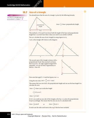 Unit 4: Shape, space and measures
Cambridge IGCSE Mathematics
372
15.7 Area of a triangle
You already know that the area of a triangle is given by the following formula:
perpendicular
height
base
Area base perpendicular height
= ×
= × ×
1
2
This method can be used if you know both the length of the base and perpendicular
height but if you don’t have these values you need to use another method.
You can calculate the area of any triangle by using trigonometry.
Look at the triangle ABC shown in the diagram:
A C
B
M
c a
h
A C
B
b
c a
The second copy of the triangle is drawn with a
perpendicular height that you don’t yet know.
But if you draw the right-angled triangle BCM
separately, you can use basic trigonometry to
ﬁnd the value of h.
C
B
M
a
h
Now note that opp(C) = h and the hypotenuse = a.
Using the sine ratio: sin sin
C
n s
n s
h
a
h a
n s
h a
n s C
= ⇒
n s
= ⇒
n s
n s
= ⇒
n s
h a
n s
h a
This means that you now know the perpendicular height and can use the base length b to
calculate the area:
Area base perpendicular height
=
Area
= ×
= × ×
× ×
=
1
2
1
2
1
2
b a
× ×
b a
× × C
ab C
sin
sin
In fact you could use any side of the triangle as the base and draw the perpendicular
height accordingly. This means that the area can also be calculated with:
Area =
1
2
ac B
sin or Area =
1
2
bc A
sin
In each case the sides used meet at the angle that has been included.
The area of a triangle was first
encountered in chapter 7. 
REWIND
E
e
s
s
-
R
e
v
i
e
w
C
o
p
y
-
C
a
m
b
r
i
d
g
e
U
n
i
v
e
r
s
i
t
y
P
r
e
s
s
-
R
e
v
i
e
w
C
o
p
y
R
e
v
i
e
w
C
o
p
y
-
C
a
m
b
r
i
d
g
e
U
n
i
v
e
r
s
i
t
y
P
r
e
s
s
-
R
e
v
i
e
w
C
o
p
y
R
e
v
i
e
w
C
o
p
y
-
C
a
m
b
r
i
d
g
e
U
n
i
v
e
r
s
i
t
y
P
r
e
s
s
-
R
e
v
i
e
w
C
o
p
y
R
e
v
i
e
w
C
o
p
y
-
C
a
m
b
r
i
d
g
e
U
n
i
v
e
r
s
i
t
y
Copyright Material - Review Only - Not for Redistribution
 