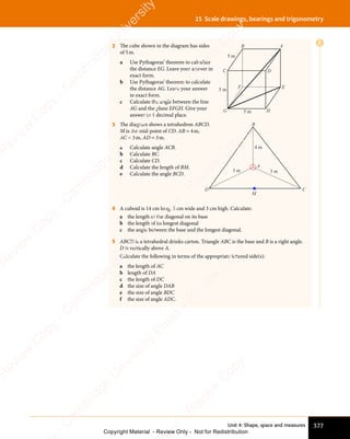 Unit 4: Shape, space and measures 377
15 Scale drawings, bearings and trigonometry
2 The cube shown in the diagram has sides
of 5m.
a Use Pythagoras’ theorem to calculate
the distance EG. Leave your answer in
exact form.
b Use Pythagoras’ theorem to calculate
the distance AG. Leave your answer
in exact form.
c Calculate the angle between the line
AG and the plane EFGH. Give your
answer to 1 decimal place.
B
E
C
A
F
G H
D
5 m
5 m
5 m
3 The diagram shows a tetrahedron ABCD.
M is the mid-point of CD. AB = 4m,
AC = 3m, AD = 3m.
a Calculate angle ACB.
b Calculate BC.
c Calculate CD.
d Calculate the length of BM.
e Calculate the angle BCD.
4 A cuboid is 14 cm long, 5 cm wide and 3 cm high. Calculate:
a the length of the diagonal on its base
b the length of its longest diagonal
c the angle between the base and the longest diagonal.
5 ABCD is a tetrahedral drinks carton. Triangle ABC is the base and B is a right angle.
D is vertically above A.
Calculate the following in terms of the appropriate lettered side(s):
a the length of AC
b length of DA
c the length of DC
d the size of angle DAB
e the size of angle BDC
f the size of angle ADC.
E
C
B
A
D
3 m
4 m
3 m
M
e
s
s
-
R
e
v
i
e
w
C
o
p
y
-
C
a
m
b
r
i
d
g
e
U
n
i
v
e
r
s
i
t
y
P
r
e
s
s
-
R
e
v
i
e
w
C
o
p
y
R
e
v
i
e
w
C
o
p
y
-
C
a
m
b
r
i
d
g
e
U
n
i
v
e
r
s
i
t
y
P
r
e
s
s
-
R
e
v
i
e
w
C
o
p
y
R
e
v
i
e
w
C
o
p
y
-
C
a
m
b
r
i
d
g
e
U
n
i
v
e
r
s
i
t
y
P
r
e
s
s
-
R
e
v
i
e
w
C
o
p
y
R
e
v
i
e
w
C
o
p
y
-
C
a
m
b
r
i
d
g
e
U
n
i
v
e
r
s
i
t
y
Copyright Material - Review Only - Not for Redistribution
 