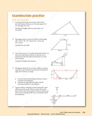 379
Unit 4: Shape, space and measures
Examination practice
Exam-style questions
1 The diagram shows the cross-section of the roof of
Mr Haziz’s house. The house is 12m wide, angle CAB =
35° and angle ACB = 90°.
Calculate the lengths of the two sides of the roof,
AC and BC.
12 m
A B
C
35°
2 The diagram shows a trapezium ABCD in which angles
ABC = BCD = 90°. AB = 90mm, BC = 72mm and
CD = 25mm.
Calculate the angle DAB.
90 mm
72 mm
25 mm
A B
C
D
3 A girl, whose eyes are 1.5m above the ground, stands 12m
away from a tall chimney. She has to raise her eyes 35°
upwards from the horizontal to look directly at the top
of the chimney.
Calculate the height of the chimney. 35°
12 m
1.5 m
4 The diagram shows the cross-section, PQRS, of a cutting
made for a road. PS and QR are horizontal. PQ makes an
angle of 50° with the horizontal.
a Calculate the horizontal distance between P and Q
(marked x in the diagram).
b Calculate the angle which RS makes with the
horizontal (marked y in the diagram).
5 A game warden is standing at a point P alongside a road
which runs north–south. There is a marker post at the
point X, 60m north of his position. The game warden sees
a lion at Q on a bearing of 040° from him and due east of
the marker post.
40°
60 m
200 m
North
P
X Q R
72 m
50° y
x
12 m
30 m
R
S
P
Q
e
s
s
-
R
e
v
i
e
w
C
o
p
y
-
C
a
m
b
r
i
d
g
e
U
n
i
v
e
r
s
i
t
y
P
r
e
s
s
-
R
e
v
i
e
w
C
o
p
y
R
e
v
i
e
w
C
o
p
y
-
C
a
m
b
r
i
d
g
e
U
n
i
v
e
r
s
i
t
y
P
r
e
s
s
-
R
e
v
i
e
w
C
o
p
y
R
e
v
i
e
w
C
o
p
y
-
C
a
m
b
r
i
d
g
e
U
n
i
v
e
r
s
i
t
y
P
r
e
s
s
-
R
e
v
i
e
w
C
o
p
y
R
e
v
i
e
w
C
o
p
y
-
C
a
m
b
r
i
d
g
e
U
n
i
v
e
r
s
i
t
y
Copyright Material - Review Only - Not for Redistribution
 