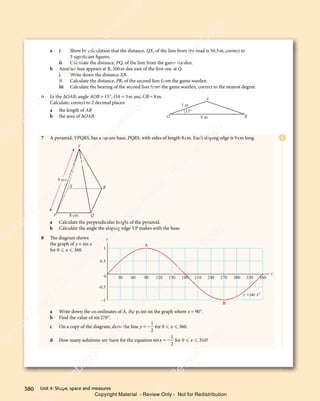 Unit 4: Shape, space and measures
380
a i Show by calculation that the distance, QX, of the lion from the road is 50.3m, correct to
3 significant figures.
ii Calculate the distance, PQ, of the lion from the game warden.
b Another lion appears at R, 200m due east of the first one at Q.
i Write down the distance XR.
ii Calculate the distance, PR, of the second lion from the game warden.
iii Calculate the bearing of the second lion from the game warden, correct to the nearest degree.
6 In the ΔOAB, angle AOB = 15°, OA = 3m and OB = 8m.
Calculate, correct to 2 decimal places:
a the length of AB
b the area of ΔOAB.
7 A pyramid, VPQRS, has a square base, PQRS, with sides of length 8cm. Each sloping edge is 9cm long.
P Q
R
S
V
8 cm
9 cm
a Calculate the perpendicular height of the pyramid.
b Calculate the angle the sloping edge VP makes with the base.
8 The diagram shows
the graph of y = sin x
for 0  x  360.
a Write down the co-ordinates of A, the point on the graph where x = 90°.
b Find the value of sin270°.
c On a copy of the diagram, draw the line y = −
1
2
for 0  x  360.
d How many solutions are there for the equation sinx = −
1
2
for 0  x  360?
15°
O B
A
3 m
8 m
1
0.5
0
–0.5
–1
y
y x
= °
sin
x
30 60 90 120 150 180 210 240 270 300 330 360
A
B
E
e
s
s
-
R
e
v
i
e
w
C
o
p
y
-
C
a
m
b
r
i
d
g
e
U
n
i
v
e
r
s
i
t
y
P
r
e
s
s
-
R
e
v
i
e
w
C
o
p
y
R
e
v
i
e
w
C
o
p
y
-
C
a
m
b
r
i
d
g
e
U
n
i
v
e
r
s
i
t
y
P
r
e
s
s
-
R
e
v
i
e
w
C
o
p
y
R
e
v
i
e
w
C
o
p
y
-
C
a
m
b
r
i
d
g
e
U
n
i
v
e
r
s
i
t
y
P
r
e
s
s
-
R
e
v
i
e
w
C
o
p
y
R
e
v
i
e
w
C
o
p
y
-
C
a
m
b
r
i
d
g
e
U
n
i
v
e
r
s
i
t
y
Copyright Material - Review Only - Not for Redistribution
 