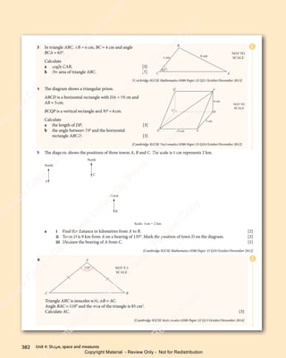 Unit 4: Shape, space and measures
382
3 In triangle ABC, AB = 6 cm, BC = 4 cm and angle
BCA = 65°.
Calculate
a angle CAB, [3]
b the area of triangle ABC. [3]
[Cambridge IGCSE Mathematics 0580 Paper 22 Q21 October/November 2013]
4 The diagram shows a triangular prism.
ABCD is a horizontal rectangle with DA = 10cm and
AB = 5cm.
BCQP is a vertical rectangle and BP = 6cm.
Calculate
a the length of DP, [3]
b the angle between DP and the horizontal
rectangle ABCD. [3]
[Cambridge IGCSE Mathematics 0580 Paper 23 Q24 October/November 2012]
5 The diagram shows the positions of three towns A, B and C. The scale is 1 cm represents 2 km.
North
A
North
C
North
B
Scale: 1cm = 2 km
a i Find the distance in kilometres from A to B. [2]
ii Town D is 9 km from A on a bearing of 135°. Mark the position of town D on the diagram. [2]
iii Measure the bearing of A from C. [1]
[Cambridge IGCSE Mathematics 0580 Paper 33 Q10 October/November 2012]
E
E
6
C
A
B
NOT TO
SCALE
110°
Triangle ABC is isosceles with AB = AC.
Angle BAC = 110° and the area of the triangle is 85 cm2
.
Calculate AC. [3]
[Cambridge IGCSE Mathematics 0580 Paper 22 Q13 October/November 2014]
4 cm 6 cm
65°
A
C
B
NOT TO
SCALE
10 cm
D A
C
Q P
B
NOT TO
SCALE
6 cm
5 cm
382 Unit 4: Shape, space and measures
e
s
s
-
R
e
v
i
e
w
C
o
p
y
-
C
a
m
b
r
i
d
g
e
U
n
i
v
e
r
s
i
t
y
P
r
e
s
s
-
R
e
v
i
e
w
C
o
p
y
R
e
v
i
e
w
C
o
p
y
-
C
a
m
b
r
i
d
g
e
U
n
i
v
e
r
s
i
t
y
P
r
e
s
s
-
R
e
v
i
e
w
C
o
p
y
R
e
v
i
e
w
C
o
p
y
-
C
a
m
b
r
i
d
g
e
U
n
i
v
e
r
s
i
t
y
P
r
e
s
s
-
R
e
v
i
e
w
C
o
p
y
R
e
v
i
e
w
C
o
p
y
-
C
a
m
b
r
i
d
g
e
U
n
i
v
e
r
s
i
t
y
Copyright Material - Review Only - Not for Redistribution
 