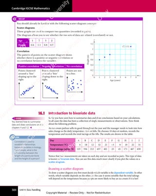 Unit 4: Data handling
Cambridge IGCSE Mathematics
384
16.1 Introduction to bivariate data
So far you have seen how to summarise data and draw conclusions based on your calculations.
In all cases the data has been a collection of single measurements or observations. Now think
about the following problem.
An ice cream parlour sells its good throughout the year and the manager needs to look into how
sales change as the daily temperature rises or falls. He chooses 10 days at random, records the
temperature and records the total takings at the tills. The results are shown in the table:
Day A B C D E F G H I J
Temperature (°C) 4 18 12 32 21 −3 0 10 22 31
Total takings (sales) ($) 123 556 212 657 401 23 45 171 467 659
Notice that two measurements are taken on each day and are recorded as pairs. This type of data
is known as bivariate data. You can see this data much more clearly if you plot the values on a
scatter diagram.
Drawing a scatter diagram
To draw a scatter diagram you first must decide which variable is the dependent variable. In other
words, which variable depends on the other. In this case it seems sensible that the total takings
will depend on the temperature because people are more likely to buy an ice cream if it is hot!
You learned how to summarise
data and draw conclusions on it in
chapters 4 and 12. 
REWIND
RECAP
You should already be familiar with the following scatter diagram concepts:
Scatter diagrams
These graphs are used to compare two quantities (recorded in pairs).
The diagram allows you to see whether the two sets of data are related (correlated) or not.
Age 1 7 3 2
Height 0.6 1.1 0.8 0.7
Correlation
The pattern of points on the scatter diagram shows
whether there is a positive or negative correlation or
no correlation between the variables.
Positive correlation Negative correlation No correlation
Points clustered
around a ‘line’
sloping up to the
right
Points clustered
around a ‘line’
sloping down to the
right.
Points are not
in a line.
0
0.2
0.4
0.6
0.8
1
1.2
0 1 2 3 4
Age (years)
Height
(m)
5 6 7 8
(7, 1.1)
x
y
Correlation is used to
establish relationships
between variables in biology.
For example, what is the
relationship between the
length of a particular bone
and the height of a person?
LINK
e
s
s
-
R
e
v
i
e
w
C
o
p
y
-
C
a
m
b
r
i
d
g
e
U
n
i
v
e
r
s
i
t
y
P
r
e
s
s
-
R
e
v
i
e
w
C
o
p
y
R
e
v
i
e
w
C
o
p
y
-
C
a
m
b
r
i
d
g
e
U
n
i
v
e
r
s
i
t
y
P
r
e
s
s
-
R
e
v
i
e
w
C
o
p
y
R
e
v
i
e
w
C
o
p
y
-
C
a
m
b
r
i
d
g
e
U
n
i
v
e
r
s
i
t
y
P
r
e
s
s
-
R
e
v
i
e
w
C
o
p
y
R
e
v
i
e
w
C
o
p
y
-
C
a
m
b
r
i
d
g
e
U
n
i
v
e
r
s
i
t
y
Copyright Material - Review Only - Not for Redistribution
 