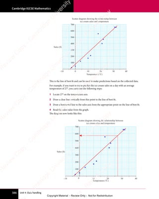 Unit 4: Data handling
Cambridge IGCSE Mathematics
386
Sales ($)
Temperature (°C)
–10 10 20 30 40
0
200
400
600
100
300
500
700
Scatter diagram showing the relationship between
ice cream sales and temperature
This is the line of best fit and can be used to make predictions based on the collected data.
For example, if you want to try to predict the ice cream sales on a day with an average
temperature of 27°, you carry out the following steps:
1 Locate 27° on the temperature axis.
2 Draw a clear line vertically from this point to the line of best fit.
3 Draw a horizontal line to the sales axis from the appropriate point on the line of best fit.
4 Read the sales value from the graph.
The diagram now looks like this:
Sales ($)
Temperature (°C)
–10 10 20 30 40
0
200
400
600
100
300
500
700
Scatter diagram showing the relationship between
ice cream sales and temperature
e
s
s
-
R
e
v
i
e
w
C
o
p
y
-
C
a
m
b
r
i
d
g
e
U
n
i
v
e
r
s
i
t
y
P
r
e
s
s
-
R
e
v
i
e
w
C
o
p
y
R
e
v
i
e
w
C
o
p
y
-
C
a
m
b
r
i
d
g
e
U
n
i
v
e
r
s
i
t
y
P
r
e
s
s
-
R
e
v
i
e
w
C
o
p
y
R
e
v
i
e
w
C
o
p
y
-
C
a
m
b
r
i
d
g
e
U
n
i
v
e
r
s
i
t
y
P
r
e
s
s
-
R
e
v
i
e
w
C
o
p
y
R
e
v
i
e
w
C
o
p
y
-
C
a
m
b
r
i
d
g
e
U
n
i
v
e
r
s
i
t
y
Copyright Material - Review Only - Not for Redistribution
 