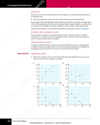 Unit 4: Data handling
Cambridge IGCSE Mathematics
388
Golden rule
Before you try to draw and interpret some scatter diagrams for yourself you should be aware of
an important rule:
• never use a diagram to make predictions outside of the range of the collected data.
For example, in the foot length/height diagram above, the data does not include any heights above
183.4cm. The trend may not continue or may change ‘shape’ for greater heights, so you should not
try to predict the foot length for a person of height, say, 195cm without collecting more data.
The process of extending the line of best fit beyond the collected data is called extrapolation.
Prediction when correlation is weak
If you are asked to comment on a prediction that you have made, always keep in mind the
strength of the correlation as shown in the diagram. If the correlation is weak you should say
that your prediction may not be very reliable.
Stating answers in context
It is good to relate all conclusions back to the original problem. Don’t just say ‘strong positive
correlation’. Instead you might say that ‘it is possible to make good predictions of height from
foot length’ or ‘good estimates of ice cream sales can be made from this data’.
Exercise16.1 Applying your skills
1 What is the correlation shown by each of the following scatter diagrams? In each case you
should comment on the strength of correlation.
a
0 50 100 150
100
200
50
150
250
y
x
b
50 100 150
0
200
400
100
300
500
y
x
c
0 50 100 150
40
80
20
60
100
y
x
d
0 50 100 150
100
200
50
150
250
y
x
e
s
s
-
R
e
v
i
e
w
C
o
p
y
-
C
a
m
b
r
i
d
g
e
U
n
i
v
e
r
s
i
t
y
P
r
e
s
s
-
R
e
v
i
e
w
C
o
p
y
R
e
v
i
e
w
C
o
p
y
-
C
a
m
b
r
i
d
g
e
U
n
i
v
e
r
s
i
t
y
P
r
e
s
s
-
R
e
v
i
e
w
C
o
p
y
R
e
v
i
e
w
C
o
p
y
-
C
a
m
b
r
i
d
g
e
U
n
i
v
e
r
s
i
t
y
P
r
e
s
s
-
R
e
v
i
e
w
C
o
p
y
R
e
v
i
e
w
C
o
p
y
-
C
a
m
b
r
i
d
g
e
U
n
i
v
e
r
s
i
t
y
Copyright Material - Review Only - Not for Redistribution
 