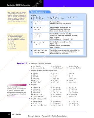Unit 1: Algebra
Cambridge IGCSE Mathematics
30
Exercise 2.3 1 Identify the like terms in each set.
a 6x, −2y, 4x, x b x, −3y, 3
4 y
y, −5y c ab, 4b, −4ba, 6a
d 2, −2x, 3xy, 3x, −2y e 5a, 5ab, ab, 6a, 5 f −1xy, −yx, −2y, 3, 3x
2 Simplify by adding or subtracting like terms.
a 2y + 6y b 9x − 2x c 10x + 3x
d 21x + x e 7x − 2x f 4y − 4y
g 9x − 10x h y − 4y i 5x − x
j 9xy − 2xy k 6pq − 2qp l 14xyz − xyz
m 4x2
− 2x2
n 9y2
− 4y2
o y2
− 2y2
p 14ab2
− 2ab2
q 9x2
y − 4x2
y r 10xy2
− 8xy2
3 Simplify:
a 2x + y + 3x b 4y − 2y + 4x c 6x − 4x + 5x
d 10 + 4x − 6 e 4xy − 2y + 2xy f 5x2
− 6x2
+ 2x
g 5x + 4y − 6x h 3y + 4x − x i 4x + 6y + 4x
j 9x − 2y − x k 12x2
− 4x + 2x2
l 12x2
− 4x2
+ 2x2
m 5xy − 2x + 7xy n xy − 2xz + 7xy o 3x2
− 2y2
− 4x2
p 5x2
y + 3x2
y − 2xy q 4xy − x + 2yx r 5xy − 2 + xy
4 Simplify as far as possible:
a 8y − 4 − 6y − 4 b x2
− 4x + 3x2
− x c 5x + y + 2x + 3y
d y2
+ 2y + 3y − 7 e x2
− 4x − x + 3 f x2
+ 3x − 7 + 2x
g 4xyz − 3xy + 2xz − xyz h 5xy − 4 + 3yx − 6 i 8x − 4 − 2x − 3x2
You will need to be very
comfortable with the simpliﬁcation
of algebraic expressions when
solving equations, inequalities and
simplifying expansions throughout
the course. 
FAST FORWARD
Note that a ‘+’ or a ‘−’ that appears
within an algebraic expression, is
attached to the term that sits to its
right. For example: 3x − 4y contains
two terms, 3x and −4y. If a term
has no symbol written before it
then it is taken to mean that it is ‘+’.
Notice that you can rearrange
the terms provided that you
remember to take the ‘−’ and ‘+’
signs with the terms to their right.
For example:
3 2 5
3 5 2
5 3 2
2 3 5
x y
3 2
x y
3 2 z
x z
3 5
x z y
z x
5 3
z x
5 3 y
y x
2 3
y x
2 3 z
− +
3 2
− +
x y
− +
3 2
x y
− +
3 2
x y
= +
3 5
= +
3 5
3 5
x z
3 5
= +
3 5
x z −
= +
5 3
= +
5 3
5 3
z x
5 3
= +
5 3
z x −
= − + +
2 3
+ +
2 3
y x
+ +
2 3
y x
+ +
2 3
y x
Worked example 6
Simplify:
a 4a + 2a + 3a b 4a + 6b + 3a c 5x + 2y − 7x
d 2p + 5q + 3q − 7p e 2ab + 3a2
b − ab + 3ab2
a 4 2 3
9
a a
4 2
a a
4 2 a
a
+ +
4 2
+ +
4 2
a a
+ +
4 2
a a
+ +
4 2
a a
=
Terms are all like.
Add the coefﬁcients, write the term.
b 4 6 3
7 6
a b
4 6
a b
4 6 a
a b
7 6
a b
7 6
+ +
a b
+ +
4 6
a b
+ +
4 6
a b
= +
7 6
= +
7 6
a b
7 6
= +
7 6
a b
Identify the like terms (4a and 3a).
Add the coefﬁcients of like terms.
Write terms in alphabetical order.
c 5 2 7
2 2
x y
5 2
x y
5 2 x
x y
2 2
x y
2 2
+ −
5 2
+ −
5 2
x y
+ −
5 2
x y
+ −
5 2
x y
= −2 2
2 2
2 2
x y
2 2
x y
Identify the like terms (5x and −7x).
Subtract the coefﬁcients, remember the rules.
Write the terms.
(This could also be written as 2y − 2x.)
d 2 5 3 7
5 8
p q
2 5
p q
2 5 q p
3 7
q p
3 7
p q
5 8
p q
5 8
+ +
2 5
+ +
2 5
p q
+ +
2 5
p q
+ +
2 5
p q 3 7
q p
3 7
q p
= +
5 8
= +
5 8
5 8
p q
5 8
= +
5 8
p q
= +
= +
Identify the like terms (2p and −7p;
5q and 3q).
Add and subtract the coefﬁcients.
Write the terms.
e 2 3 3
3 3
2 2
3
2 2
2 2
3 3
2 2
ab
2 3
ab
2 3a b
2 2
a b
2 2
ab
2 2
ab
2 2
ab
2 2
ab
2 2
ab a b
3 3
a b
3 3
2 2
a b
2 2
3 3
2 2
3 3
a b
3 3
2 2
ab
2 2
ab
2 2
+ −
2 3
+ −
2 3 2 2
+ −
a b
+ −
2 2
a b
2 2
+ −
a b +
2 2
2 2
= +
ab
= + 3 3
3 3
3 3
2 2
3 3
2 2
Identify like terms; pay attention to terms that are
squared because a and a2
are not like terms.
Remember that ab means 1ab.
e
s
s
-
R
e
v
i
e
w
C
o
p
y
-
C
a
m
b
r
i
d
g
e
U
n
i
v
e
r
s
i
t
y
P
r
e
s
s
-
R
e
v
i
e
w
C
o
p
y
R
e
v
i
e
w
C
o
p
y
-
C
a
m
b
r
i
d
g
e
U
n
i
v
e
r
s
i
t
y
P
r
e
s
s
-
R
e
v
i
e
w
C
o
p
y
R
e
v
i
e
w
C
o
p
y
-
C
a
m
b
r
i
d
g
e
U
n
i
v
e
r
s
i
t
y
P
r
e
s
s
-
R
e
v
i
e
w
C
o
p
y
R
e
v
i
e
w
C
o
p
y
-
C
a
m
b
r
i
d
g
e
U
n
i
v
e
r
s
i
t
y
Copyright Material - Review Only - Not for Redistribution
 