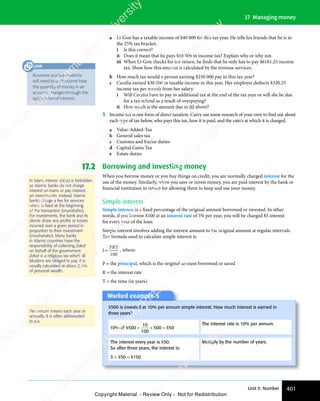 401
Unit 5: Number
17 Managing money
a Li-Gon has a taxable income of $40 000 for this tax year. He tells his friends that he is in
the 25% tax bracket.
i Is this correct?
ii Does it mean that he pays $10 000 in income tax? Explain why or why not.
iii When Li-Gon checks his tax return, he finds that he only has to pay $6181.25 income
tax. Show how this amount is calculated by the revenue services.
b How much tax would a person earning $250 000 pay in this tax year?
c Cecelia earned $30 000 in taxable income in this year. Her employer deducts $320.25
income tax per month from her salary.
i Will Cecelia have to pay in additional tax at the end of the tax year or will she be due
for a tax refund as a result of overpaying?
ii How much is the amount due in (i) above?
3 Income tax is one form of direct taxation. Carry out some research of your own to find out about
each type of tax below, who pays this tax, how it is paid, and the rate/s at which it is charged.
a Value-Added-Tax
b General sales tax
c Customs and Excise duties
d Capital Gains Tax
e Estate duties
17.2 Borrowing and investing money
When you borrow money or you buy things on credit, you are normally charged interest for the
use of the money. Similarly, when you save or invest money, you are paid interest by the bank or
financial institution in return for allowing them to keep and use your money.
Simple interest
Simple interest is a fixed percentage of the original amount borrowed or invested. In other
words, if you borrow $100 at an interest rate of 5% per year, you will be charged $5 interest
for every year of the loan.
Simple interest involves adding the interest amount to the original amount at regular intervals.
The formula used to calculate simple interest is:
I
PRT
=
100
, where:
P = the principal, which is the original amount borrowed or saved
R = the interest rate
T = the time (in years)
Worked example 5
$500 is invested at 10% per annum simple interest. How much interest is earned in
three years?
10
10
100
50
% of $ $
500
$ $
10
$ $
100
$ $
500
$ $
$ $
= ×
$ $
$ $
= ×
$ $
$ $
The interest rate is 10% per annum.
The interest every year is $50.
So after three years, the interest is:
3 × $50 = $150
Multiply by the number of years.
Per annum means each year or
annually. It is often abbreviated
to p.a.
In Islam, interest (riba) is forbidden
so Islamic banks do not charge
interest on loans or pay interest
on investments. Instead, Islamic
banks charge a fee for services
which is ﬁxed at the beginning
of the transaction (murabaha).
For investments, the bank and its
clients share any proﬁts or losses
incurred over a given period in
proportion to their investment
(musharaka). Many banks
in Islamic countries have the
responsibility of collecting Zakat
on behalf of the government.
Zakat is a religious tax which all
Muslims are obliged to pay. It is
usually calculated at about 2.5%
of personal wealth.
Business studies students
will need to understand how
the quantity of money in an
account changes through the
application of interest.
LINK
e
s
s
-
R
e
v
i
e
w
C
o
p
y
-
C
a
m
b
r
i
d
g
e
U
n
i
v
e
r
s
i
t
y
P
r
e
s
s
-
R
e
v
i
e
w
C
o
p
y
R
e
v
i
e
w
C
o
p
y
-
C
a
m
b
r
i
d
g
e
U
n
i
v
e
r
s
i
t
y
P
r
e
s
s
-
R
e
v
i
e
w
C
o
p
y
R
e
v
i
e
w
C
o
p
y
-
C
a
m
b
r
i
d
g
e
U
n
i
v
e
r
s
i
t
y
P
r
e
s
s
-
R
e
v
i
e
w
C
o
p
y
R
e
v
i
e
w
C
o
p
y
-
C
a
m
b
r
i
d
g
e
U
n
i
v
e
r
s
i
t
y
Copyright Material - Review Only - Not for Redistribution
 