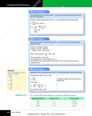 Cambridge IGCSE Mathematics
402 Unit 5: Number
Worked example 6
Sam invested $400 at 15% per annum for three years. How much money did he have at
the end of the period?
At the end of the period he would have P + I (the principal plus the interest paid).
I
PRT
=
100
and P = 400, so:
P+I = +
= +
=
400
= +
400
= +
100
400
= +
400
= +180
580
( )
× ×
( )
400
( )
15
( )
× ×
15
× ×
( )
15 3
( )
$
Worked example 7
How long will it take for $250 invested at the rate of 8% per annum simple interest to
amount to $310?
Amount = principal + interest
Interest = amount − principal
∴ Interest = $310 − $250 = $60
Rate = 8% per annum =
8
100
250 20
× =
250
× = $
So the interest per year is $20.
Total interest (60) ÷ annual interest (20) = 3
So it will take three years for $250 to amount to $310 at the rate of 8% per annum
simple interest.
Worked example 8
Calculate the rate of simple interest if a principal of $250 amounts to $400 in three years.
Interest paid = $400 − $250 = $150
I
PRT
=
100
100I = PRT
R
I
PT
= =
= =
×
×
=
100 100 150
250 3
20
So, the interest rate = 20%
Change the subject of the formula to R to
ﬁnd the rate.
Exercise 17.4 1 For each of the following savings amounts, calculate the simple interest earned.
Principal amount ($) Interest rate (%) Time invested
500 1 3 years
650 0.75 2 1
2 years
1000 1.25 5 years
Remember
You can manipulate the formula to
ﬁnd any of the values:
I
PRT
PR
PR
=
100
P
I
RT
=
100
R
I
PT
=
100
T
I
PR
=
100
e
s
s
-
R
e
v
i
e
w
C
o
p
y
-
C
a
m
b
r
i
d
g
e
U
n
i
v
e
r
s
i
t
y
P
r
e
s
s
-
R
e
v
i
e
w
C
o
p
y
R
e
v
i
e
w
C
o
p
y
-
C
a
m
b
r
i
d
g
e
U
n
i
v
e
r
s
i
t
y
P
r
e
s
s
-
R
e
v
i
e
w
C
o
p
y
R
e
v
i
e
w
C
o
p
y
-
C
a
m
b
r
i
d
g
e
U
n
i
v
e
r
s
i
t
y
P
r
e
s
s
-
R
e
v
i
e
w
C
o
p
y
R
e
v
i
e
w
C
o
p
y
-
C
a
m
b
r
i
d
g
e
U
n
i
v
e
r
s
i
t
y
Copyright Material - Review Only - Not for Redistribution
 