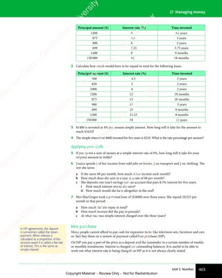 403
Unit 5: Number
17 Managing money
Principal amount ($) Interest rate (%) Time invested
1200 4 6 3
4 years
875 5.5 3 years
900 6 2 years
699 7.25 3.75 years
1200 8 9 months
150000 9 1
2 18 months
2 Calculate how much would have to be repaid in total for the following loans.
Principal amount ($) Interest rate (%) Time invested
500 4.5 2 years
650 5 2 years
1000 6 2 years
1200 12 18 months
875 15 18 months
900 15 3 years
699 20 9 months
1200 21.25 8 months
150000 18 11
2 years
3 $1400 is invested at 4% per annum simple interest. How long will it take for the amount to
reach $1624?
4 The simple interest on $600 invested for ﬁve years is $210. What is the rate percentage per annum?
Applying your skills
5 If you invest a sum of money at a simple interest rate of 6%, how long will it take for your
original amount to treble?
6 Jessica spends 1
4 of her income from odd jobs on books, 1
3 on transport and 1
6 on clothing. The
rest she saves.
a If she saves $8 per month, how much is her income each month?
b How much does she save in a year at a rate of $8 per month?
c She deposits one year’s savings into an account that pays 8.5% interest for ﬁve years.
i How much interest would she earn?
ii How much would she have altogether in the end?
7 Mrs MacGregor took a personal loan of ($)8000 over three years. She repaid ($)325 per
month in that period.
a How much did she repay in total?
b How much interest did she pay in pounds?
c At what rate was simple interest charged over the three years?
Hire purchase
Many people cannot afford to pay cash for expensive items like television sets, furniture and cars
so they buy them on a system of payment called hire purchase (HP).
On HP you pay a part of the price as a deposit and the remainder in a certain number of weekly
or monthly instalments. Interest is charged on outstanding balances. It is useful to be able to
work out what interest rate is being charged on HP as it is not always clearly stated.
In HP agreements, the deposit
is sometimes called the down-
payment. When interest is
calculated as a proportion of the
amount owed it is called a flat rate
of interest. This is the same as
simple interest.
e
s
s
-
R
e
v
i
e
w
C
o
p
y
-
C
a
m
b
r
i
d
g
e
U
n
i
v
e
r
s
i
t
y
P
r
e
s
s
-
R
e
v
i
e
w
C
o
p
y
R
e
v
i
e
w
C
o
p
y
-
C
a
m
b
r
i
d
g
e
U
n
i
v
e
r
s
i
t
y
P
r
e
s
s
-
R
e
v
i
e
w
C
o
p
y
R
e
v
i
e
w
C
o
p
y
-
C
a
m
b
r
i
d
g
e
U
n
i
v
e
r
s
i
t
y
P
r
e
s
s
-
R
e
v
i
e
w
C
o
p
y
R
e
v
i
e
w
C
o
p
y
-
C
a
m
b
r
i
d
g
e
U
n
i
v
e
r
s
i
t
y
Copyright Material - Review Only - Not for Redistribution
 