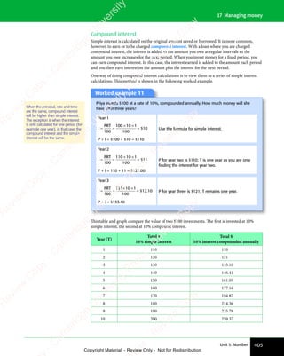 405
Unit 5: Number
17 Managing money
Compound interest
Simple interest is calculated on the original amount saved or borrowed. It is more common,
however, to earn or to be charged compound interest. With a loan where you are charged
compound interest, the interest is added to the amount you owe at regular intervals so the
amount you owe increases for the next period. When you invest money for a fixed period, you
can earn compound interest. In this case, the interest earned is added to the amount each period
and you then earn interest on the amount plus the interest for the next period.
One way of doing compound interest calculations is to view them as a series of simple interest
calculations. This method is shown in the following worked example.
Worked example 11
Priya invests $100 at a rate of 10%, compounded annually. How much money will she
have after three years?
Year 1
I
PRT
= =
= =
× ×
=
100
100 10
× ×
10
× ×1
100
10
$
P + I = $100 + $10 = $110
Use the formula for simple interest.
Year 2
I
PRT
= =
= =
× ×
=
100
110 10
× ×
10
× ×1
100
11
$
P + I = 110 + 11 = $121.00
P for year two is $110; T is one year as you are only
ﬁnding the interest for year two.
Year 3
I
PRT
= =
= =
× ×
=
100
121 10
× ×
10
× ×1
100
12 10
$ .
P + I = $133.10
P for year three is $121; T remains one year.
When the principal, rate and time
are the same, compound interest
will be higher than simple interest.
The exception is when the interest
is only calculated for one period (for
example one year), in that case, the
compound interest and the simple
interest will be the same.
This table and graph compare the value of two $100 investments. The ﬁrst is invested at 10%
simple interest, the second at 10% compound interest.
Year (T)
Total $
10% simple interest
Total $
10% interest compounded annually
1 110 110
2 120 121
3 130 133.10
4 140 146.41
5 150 161.05
6 160 177.16
7 170 194.87
8 180 214.36
9 190 235.79
10 200 259.37
e
s
s
-
R
e
v
i
e
w
C
o
p
y
-
C
a
m
b
r
i
d
g
e
U
n
i
v
e
r
s
i
t
y
P
r
e
s
s
-
R
e
v
i
e
w
C
o
p
y
R
e
v
i
e
w
C
o
p
y
-
C
a
m
b
r
i
d
g
e
U
n
i
v
e
r
s
i
t
y
P
r
e
s
s
-
R
e
v
i
e
w
C
o
p
y
R
e
v
i
e
w
C
o
p
y
-
C
a
m
b
r
i
d
g
e
U
n
i
v
e
r
s
i
t
y
P
r
e
s
s
-
R
e
v
i
e
w
C
o
p
y
R
e
v
i
e
w
C
o
p
y
-
C
a
m
b
r
i
d
g
e
U
n
i
v
e
r
s
i
t
y
Copyright Material - Review Only - Not for Redistribution
 