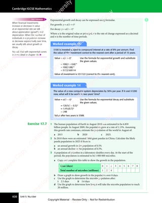 Cambridge IGCSE Mathematics
408 Unit 5: Number
E
Exponential growth and decay can be expressed using formulae.
For growth: y = a(1 + r)n
For decay: y = a(1 − r)n
Where a is the original value or principal, r is the rate of change expressed as a decimal
and n is the number of time periods.
Worked example 13
$100 is invested subject to compound interest at a rate of 8% per annum. Find
the value of the investment correct to the nearest cent after a period of 15 years.
Value = a(1 + r)n
Use the formula for exponential growth and substitute
the given values.
= 100(1 + 0.8)15
= 100(1.08)15
= 317.2169114
Value of investment is $317.22 (correct to the nearest cent).
Worked example 14
The value of a new computer system depreciates by 30% per year. If it cost $1200
new, what will it be worth in two years’ time?
Value = a(1 − r)n
Use the formula for exponential decay and substitute
the given values.
= 1200(1 − 0.3)2
= 1200(0.7)2
= 588
Value after two years is $588.
Exercise 17.7 1 The human population of Earth in August 2010 was estimated to be 6.859
billion people. In August 2009, the population grew at a rate of 1.13%. Assuming
this growth rate continues, estimate the population of the world in August of:
a 2015 b 2020 c 2025.
2 In 2010 there were an estimated 1600 giant pandas in China. Calculate the likely
panda population in 2025 if there is:
a an annual growth in the population of 0.5%
b an annual decline in the population of 0.5%.
3 A population of microbes in a laboratory doubles every day. At the start of the
period, the population is estimated to be 1 000 000 microbes.
a Copy and complete this table to show the growth in the population.
Time (days) 0 1 2 3 4 5 6 7 8
Total number of microbes (millions) 1 2 4
b Draw a graph to show growth in the population over 8 days.
c Use the graph to determine the microbe population after:
i 2.5 days ii 3.6 days
d Use the graph to determine how long it will take the microbe population to reach
20 million.
When ﬁnancial investments
increase or decrease in value
at an exponential rate we talk
about appreciation (growth) and
depreciation. When the number of
individuals in a population increase
or decrease exponentially over time,
we usually talk about growth or
decay.
You will deal with exponential curves
in more detail in chapter 18. 
FAST FORWARD
e
s
s
-
R
e
v
i
e
w
C
o
p
y
-
C
a
m
b
r
i
d
g
e
U
n
i
v
e
r
s
i
t
y
P
r
e
s
s
-
R
e
v
i
e
w
C
o
p
y
R
e
v
i
e
w
C
o
p
y
-
C
a
m
b
r
i
d
g
e
U
n
i
v
e
r
s
i
t
y
P
r
e
s
s
-
R
e
v
i
e
w
C
o
p
y
R
e
v
i
e
w
C
o
p
y
-
C
a
m
b
r
i
d
g
e
U
n
i
v
e
r
s
i
t
y
P
r
e
s
s
-
R
e
v
i
e
w
C
o
p
y
R
e
v
i
e
w
C
o
p
y
-
C
a
m
b
r
i
d
g
e
U
n
i
v
e
r
s
i
t
y
Copyright Material - Review Only - Not for Redistribution
 