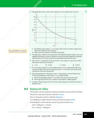 409
Unit 5: Number
17 Managing money
4 This graph shows how a radio-active substance loses its radioactivity over time.
100
90
80
70
60
50
40
30
20
10
5 10
Time
Mass
15 20
t
g
a The half life of the substance is how long it takes to decay to half its original mass.
What is the half life of this substance?
b What mass of the substance is left after 20 minutes?
5 Ms Singh owns a small business. She borrows $18 500 from the bank to finance some new
equipment. She repays the loan in full after two years. If the bank charged her compound
interest at the rate of 21% per annum, how much did she repay after two years?
6 The value of a car depreciates each year by 8%. A new small car is priced at $11 000.
How much will this car be worth in:
a 1 year b 3 years c 8 years d n years?
7 Nils invests his savings in an account that pays 6% interest compounded half yearly.
If he puts $2300 into his account and leaves it there for two years, how much money
will he have at the end of the period?
8 The total population of a European country is decreasing at a rate of 0.6% per year.
In 2014, the population of the country was 7.4 million people.
a What is the population likely to be in 2020 if it decreases at the same rate?
b How long will it take for the population to drop below 7 million people?
9 A colony of bacteria grows by 5% every hour. How long does it take for the colony to
double in size?
17.3 Buying and selling
When people trade they buy goods, mark them up (decide on a price) and then sell them.
The price the trader pays for goods is called the cost price.
The price the goods are sold at is called the selling price.
If the selling price is higher than the cost price, the goods are sold at a profit.
If the selling price is lower than the cost price, the goods are sold at a loss.
proﬁt = selling price − cost price
loss = cost price − selling price
This is essentially the same as the
compound interest formula above.
E
e
s
s
-
R
e
v
i
e
w
C
o
p
y
-
C
a
m
b
r
i
d
g
e
U
n
i
v
e
r
s
i
t
y
P
r
e
s
s
-
R
e
v
i
e
w
C
o
p
y
R
e
v
i
e
w
C
o
p
y
-
C
a
m
b
r
i
d
g
e
U
n
i
v
e
r
s
i
t
y
P
r
e
s
s
-
R
e
v
i
e
w
C
o
p
y
R
e
v
i
e
w
C
o
p
y
-
C
a
m
b
r
i
d
g
e
U
n
i
v
e
r
s
i
t
y
P
r
e
s
s
-
R
e
v
i
e
w
C
o
p
y
R
e
v
i
e
w
C
o
p
y
-
C
a
m
b
r
i
d
g
e
U
n
i
v
e
r
s
i
t
y
Copyright Material - Review Only - Not for Redistribution
 