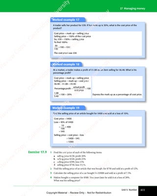 411
Unit 5: Number
17 Managing money
Worked example 17
A trader sells her product for $39. If her mark up is 30%, what is the cost price of the
product?
Cost price + mark up = selling price
Selling price = 130% of the cost price
So, $39 = 130% × selling price
To ﬁnd 100%:
39
130
100 30
× =
100
× = $
The cost price was $30
Worked example 18
At a market, a trader makes a proﬁt of $1.08 on an item selling for $6.48. What is his
percentage proﬁt?
Cost price + mark up = selling price
Selling price − mark up = cost price
$6.48 − $1.08 = $5.40
Percentageprofit
actual profit
price
= ´
= ´
profit
= ´
cost
100
1 08
5 40
100 20
1 0
1 0
5 4
5 4
%
× =
100
× = Express the mark up as a percentage of cost price.
Worked example 19
Find the selling price of an article bought for $400 and sold at a loss of 10%.
Cost price = $400
Loss 1 of
4
=
= ×
= ×
=
0 0
10 0
1 of
0 0
4
0 00
10
100
400
0
0 0
0 0
10 0
10 0
$
0 0
0 0
$
Selling price cost price loss
=
= −
=
–
$ $
= −
$ $
= −
$
$ $
400
$ $
= −
$ $
400
= −
$ $40
360
Exercise 17.9 1 Find the cost price of each of the following items:
a selling price $130, profit 20%
b selling price $320, profit 25%
c selling price $399, loss 15%
d selling price $750, loss 331
3 %.
2 Find the selling price of an article that was bought for $750 and sold at a profit of 12%.
3 Calculate the selling price of a car bought for $3000 and sold at a profit of 7.5%.
4 Hakim bought a computer for $500. Two years later he sold it at a loss of 28%.
What was his selling price?
e
s
s
-
R
e
v
i
e
w
C
o
p
y
-
C
a
m
b
r
i
d
g
e
U
n
i
v
e
r
s
i
t
y
P
r
e
s
s
-
R
e
v
i
e
w
C
o
p
y
R
e
v
i
e
w
C
o
p
y
-
C
a
m
b
r
i
d
g
e
U
n
i
v
e
r
s
i
t
y
P
r
e
s
s
-
R
e
v
i
e
w
C
o
p
y
R
e
v
i
e
w
C
o
p
y
-
C
a
m
b
r
i
d
g
e
U
n
i
v
e
r
s
i
t
y
P
r
e
s
s
-
R
e
v
i
e
w
C
o
p
y
R
e
v
i
e
w
C
o
p
y
-
C
a
m
b
r
i
d
g
e
U
n
i
v
e
r
s
i
t
y
Copyright Material - Review Only - Not for Redistribution
 