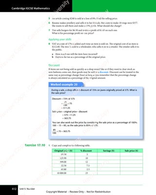 Cambridge IGCSE Mathematics
412 Unit 5: Number
5 An article costing $240 is sold at a loss of 8%. Find the selling price.
6 Kwame makes jewellery and sells it to her friends. Her costs to make 10 rings were $377.
She wants to sell them and make a 15% profit. What should she charge?
7 Tim sells burgers for $6.50 and makes a profit of $1.43 on each one.
What is his percentage profit on cost price?
Applying your skills
8 VAT at a rate of 17% is added each time an item is sold on. The original cost of an item is
$112.00. The item is sold to a wholesaler, who sells it on to a retailer. The retailer sells it to
the public.
a How much tax will the item have incurred?
b Express the tax as a percentage of the original price.
Discount
If items are not being sold as quickly as a shop would like or if they want to clear stock as
new fashions come out, then goods may be sold at a discount. Discount can be treated in the
same way as percentage change (loss) as long as you remember that the percentage change
is always calculated as a percentage of the original amount.
Worked example 20
During a sale, a shop offers a discount of 15% on jeans originally priced at $75. What is
the sale price?
Discount 15 of 75
=
= ×
= ×
=
%
.
$
$
15
100
75
11 25
Sale price original price discount
=
=
=
–
– .
.
$
$
75 11
– .
11
– .25
63 75
You can also work out the price by considering the sale price as a percentage of 100%.
100 − 15 = 85, so the sale price is 85% of $75:
85
100
75 63 75
× =
75
× = $ .
Exercise 17.10 1 Copy and complete the following table.
Original price ($) % discount Savings ($) Sale price ($)
89.99 5
125.99 10
599.00 12
22.50 7.5
65.80 2.5
10 000.00 23
e
s
s
-
R
e
v
i
e
w
C
o
p
y
-
C
a
m
b
r
i
d
g
e
U
n
i
v
e
r
s
i
t
y
P
r
e
s
s
-
R
e
v
i
e
w
C
o
p
y
R
e
v
i
e
w
C
o
p
y
-
C
a
m
b
r
i
d
g
e
U
n
i
v
e
r
s
i
t
y
P
r
e
s
s
-
R
e
v
i
e
w
C
o
p
y
R
e
v
i
e
w
C
o
p
y
-
C
a
m
b
r
i
d
g
e
U
n
i
v
e
r
s
i
t
y
P
r
e
s
s
-
R
e
v
i
e
w
C
o
p
y
R
e
v
i
e
w
C
o
p
y
-
C
a
m
b
r
i
d
g
e
U
n
i
v
e
r
s
i
t
y
Copyright Material - Review Only - Not for Redistribution
 