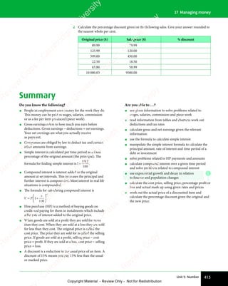 413
Unit 5: Number
17 Managing money
2 Calculate the percentage discount given on the following sales. Give your answer rounded to
the nearest whole per cent.
Original price ($) Sale price ($) % discount
89.99 79.99
125.99 120.00
599.00 450.00
22.50 18.50
65.80 58.99
10 000.00 9500.00
Summary
Do you know the following?
• People in employment earn money for the work they do.
This money can be paid as wages, salaries, commission
or as a fee per item produced (piece work).
• Gross earnings refers to how much you earn before
deductions. Gross earnings − deductions = net earnings.
Your net earnings are what you actually receive
as payment.
• Companies are obliged by law to deduct tax and certain
other amounts from earnings.
• Simple interest is calculated per time period as a fixed
percentage of the original amount (the principal). The
formula for ﬁnding simple interest is I
PRT
=
100
.
• Compound interest is interest added to the original
amount at set intervals. This increases the principal and
further interest is compounded. Most interest in real life
situations is compounded.
• The formula for calculating compound interest is
V P
n
= +






1
100
r
• Hire purchase (HP) is a method of buying goods on
credit and paying for them in instalments which include
a flat rate of interest added to the original price.
• When goods are sold at a profit they are sold for more
than they cost. When they are sold at a loss they are sold
for less than they cost. The original price is called the
cost price. The price they are sold for is called the selling
price. If goods are sold at a proﬁt, selling price − cost
price = proﬁt. If they are sold at a loss, cost price − selling
price = loss.
• A discount is a reduction in the usual price of an item. A
discount of 15% means you pay 15% less than the usual
or marked price.
Are you able to …?
• use given information to solve problems related to
wages, salaries, commission and piece work
• read information from tables and charts to work out
deductions and tax rates
• calculate gross and net earnings given the relevant
information
• use the formula to calculate simple interest
• manipulate the simple interest formula to calculate the
principal amount, rate of interest and time period of a
debt or investment
• solve problems related to HP payments and amounts
• calculate compound interest over a given time period
and solve problems related to compound interest
• use exponential growth and decay in relation
to ﬁnance and population changes
• calculate the cost price, selling price, percentage proﬁt or
loss and actual mark up using given rates and prices
• work out the actual price of a discounted item and
calculate the percentage discount given the original and
the new price.
E
e
s
s
-
R
e
v
i
e
w
C
o
p
y
-
C
a
m
b
r
i
d
g
e
U
n
i
v
e
r
s
i
t
y
P
r
e
s
s
-
R
e
v
i
e
w
C
o
p
y
R
e
v
i
e
w
C
o
p
y
-
C
a
m
b
r
i
d
g
e
U
n
i
v
e
r
s
i
t
y
P
r
e
s
s
-
R
e
v
i
e
w
C
o
p
y
R
e
v
i
e
w
C
o
p
y
-
C
a
m
b
r
i
d
g
e
U
n
i
v
e
r
s
i
t
y
P
r
e
s
s
-
R
e
v
i
e
w
C
o
p
y
R
e
v
i
e
w
C
o
p
y
-
C
a
m
b
r
i
d
g
e
U
n
i
v
e
r
s
i
t
y
Copyright Material - Review Only - Not for Redistribution
 