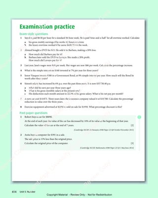 Unit 5: Number
414
Examination practice
Exam-style questions
1 Sayed is paid $8.50 per hour for a standard 36-hour week. He is paid ‘time-and-a-half’ for all overtime worked. Calculate:
a his gross weekly earnings if he works 4 3
4 hours overtime
b the hours overtime worked if he earns $420.75 for the week.
2 Ahmed bought a DVD for $15. He sold it to Barbara, making a 20% loss.
a How much did Barbara pay for it?
b Barbara later sold the DVD to Luvuyo. She made a 20% profit.
How much did Luvuyo pay for it?
3 Last year, Jane’s wages were $80 per week. Her wages are now $86 per week. Calculate the percentage increase.
4 What is the simple interest on $160 invested at 7% per year for three years?
5 Senor Vasquez invests $500 in a Government Bond, at 9% simple interest per year. How much will the Bond be
worth after three years?
6 Simon’s salary has increased by 6% p.a. over the past three years. It is now $35730.40 p.a.
a What did he earn per year three years ago?
b What is his gross monthly salary at the present rate?
c His deductions each month amount to 22.5% of his gross salary. What is his net pay per month?
7 A new car cost $14875. Three years later, the insurance company valued it at $10700. Calculate the percentage
reduction in value over the three years.
8 Exercise equipment advertised at $2200 is sold on sale for $1950. What percentage discount is this?
Past paper questions
1 Robert buys a car for $8000.
At the end of each year the value of the car has decreased by 10% of its value at the beginning of that year.
Calculate the value of the car at the end of 7 years. [2]
[Cambridge IGCSE Mathematics 0580 Paper 22 Q8 October/November 2015]
2 Anita buys a computer for $391 in a sale.
The sale price is 15% less than the original price.
Calculate the original price of the computer. [3]
[Cambridge IGCSE Mathematics 0580 Paper 22 Q11 May/June 2014]
E
e
s
s
-
R
e
v
i
e
w
C
o
p
y
-
C
a
m
b
r
i
d
g
e
U
n
i
v
e
r
s
i
t
y
P
r
e
s
s
-
R
e
v
i
e
w
C
o
p
y
R
e
v
i
e
w
C
o
p
y
-
C
a
m
b
r
i
d
g
e
U
n
i
v
e
r
s
i
t
y
P
r
e
s
s
-
R
e
v
i
e
w
C
o
p
y
R
e
v
i
e
w
C
o
p
y
-
C
a
m
b
r
i
d
g
e
U
n
i
v
e
r
s
i
t
y
P
r
e
s
s
-
R
e
v
i
e
w
C
o
p
y
R
e
v
i
e
w
C
o
p
y
-
C
a
m
b
r
i
d
g
e
U
n
i
v
e
r
s
i
t
y
Copyright Material - Review Only - Not for Redistribution
 