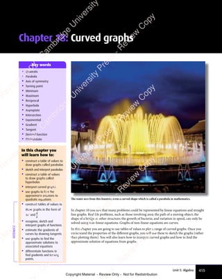 415
Unit 5: Algebra
In chapter 10 you saw that many problems could be represented by linear equations and straight
line graphs. Real life problems, such as those involving area; the path of a moving object; the
shape of a bridge or other structure; the growth of bacteria; and variation in speed, can only be
solved using non-linear equations. Graphs of non-linear equations are curves.
In this chapter you are going to use tables of values to plot a range of curved graphs. Once you
understand the properties of the diﬀerent graphs, you will use these to sketch the graphs (rather
than plotting them). You will also learn how to interpret curved graphs and how to find the
approximate solution of equations from graphs.
Chapter 18: Curved graphs
• Quadratic
• Parabola
• Axis of symmetry
• Turning point
• Minimum
• Maximum
• Reciprocal
• Hyperbola
• Asymptote
• Intersection
• Exponential
• Gradient
• Tangent
• Derived function
• Differentiate
Key words
In this chapter you
will learn how to:
• construct a table of values to
draw graphs called parabolas
• sketch and interpret parabolas
• construct a table of values
to draw graphs called
hyperbolas
• interpret curved graphs
• use graphs to find the
approximate solutions to
quadratic equations
• construct tables of values to
draw graphs in the form of
axn
and
a
x
• recognise, sketch and
interpret graphs of functions
• estimate the gradients of
curves by drawing tangents
• use graphs to find the
approximate solutions to
associated equations
• differentiate functions to
find gradients and turning
points.
EXTENDED
The water arcs from this fountain form a curved shape which is called a parabola in mathematics.
e
s
s
-
R
e
v
i
e
w
C
o
p
y
-
C
a
m
b
r
i
d
g
e
U
n
i
v
e
r
s
i
t
y
P
r
e
s
s
-
R
e
v
i
e
w
C
o
p
y
R
e
v
i
e
w
C
o
p
y
-
C
a
m
b
r
i
d
g
e
U
n
i
v
e
r
s
i
t
y
P
r
e
s
s
-
R
e
v
i
e
w
C
o
p
y
R
e
v
i
e
w
C
o
p
y
-
C
a
m
b
r
i
d
g
e
U
n
i
v
e
r
s
i
t
y
P
r
e
s
s
-
R
e
v
i
e
w
C
o
p
y
R
e
v
i
e
w
C
o
p
y
-
C
a
m
b
r
i
d
g
e
U
n
i
v
e
r
s
i
t
y
Copyright Material - Review Only - Not for Redistribution
 