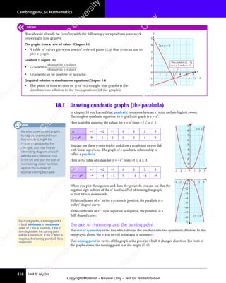 Unit 5: Algebra
Cambridge IGCSE Mathematics
416
18.1 Drawing quadratic graphs (the parabola)
In chapter 10 you learned that quadratic equations have an x2
term as their highest power.
The simplest quadratic equation for a quadratic graph is y x
= 2
.
Here is a table showing the values for y x
= 2
from −3  x  3.
x −3 −2 −1 0 1 2 3
y = x2
9 4 1 0 1 4 9
You can use these points to plot and draw a graph just as you did
with linear equations. The graph of a quadratic relationship is
called a parabola.
Here is the table of values for y x
= − 2
from −3  x  3.
x −3 −2 −1 0 1 2 3
y = −x2
−9 −4 −1 0 −1 −4 −9
When you plot these points and draw the parabola you can see that the
negative sign in front of the x2
has the eﬀect of turning the graph
so that it faces downwards.
If the coeﬃcient of x2
in the equation is positive, the parabola is a
‘valley’ shaped curve.
If the coeﬃcient of x2
in the equation is negative, the parabola is a
‘hill’ shaped curve.
The axis of symmetry and the turning point
The axis of symmetry is the line which divides the parabola into two symmetrical halves. In the
two graphs above, the y-axis (x = 0) is the axis of symmetry.
The turning point or vertex of the graph is the point at which it changes direction. For both of
the graphs above, the turning point is at the origin (0, 0).
8
7
6
5
4
3
2
1
9
x
y
–3 –2 –1 0 1 2 3
y x
= 2
0
–1
–2
–3
–4
–5
–6
–7
–8
–9
x
y
–3 –2 –1 1 2 3
y x
= − 2
For most graphs, a turning point is
a local minimum or maximum
value of y. For a parabola, if the x2
term is positive the turning point
will be a minimum. If the x2
term is
negative, the turning point will be a
maximum.
RECAP
You should already be familiar with the following concepts from your work
on straight line graphs:
Plot graphs from a table of values (Chapter 10)
• A table of values gives you a set of ordered pairs (x, y) that you can use to
plot a graph.
Gradient (Chapter 10)
• Gradient =
change in -values
change in -values
y
x
• Gradient can be positive or negative.
Graphical solution to simultaneous equations (Chapter 14)
• The point of intersection (x, y) of two straight line graphs is the
simultaneous solution to the two equations (of the graphs).
1 2 3 4 5 6
0
1
2
3
4
5
–2
–1
x
y
2x +y = 5
x – 3y = 6
This point is (3, –1),
so x = 3 and y = –1
We often draw curved graphs
to help us understand how
two variables might be
related in geography. For
example, you may find an
interesting diagram arises if
we take each National Park
in the UK and plot the cost of
maintaining visitor facilities
against the number of
tourists visiting each year.
LINK
e
s
s
-
R
e
v
i
e
w
C
o
p
y
-
C
a
m
b
r
i
d
g
e
U
n
i
v
e
r
s
i
t
y
P
r
e
s
s
-
R
e
v
i
e
w
C
o
p
y
R
e
v
i
e
w
C
o
p
y
-
C
a
m
b
r
i
d
g
e
U
n
i
v
e
r
s
i
t
y
P
r
e
s
s
-
R
e
v
i
e
w
C
o
p
y
R
e
v
i
e
w
C
o
p
y
-
C
a
m
b
r
i
d
g
e
U
n
i
v
e
r
s
i
t
y
P
r
e
s
s
-
R
e
v
i
e
w
C
o
p
y
R
e
v
i
e
w
C
o
p
y
-
C
a
m
b
r
i
d
g
e
U
n
i
v
e
r
s
i
t
y
Copyright Material - Review Only - Not for Redistribution
 