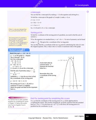 Unit 5: Algebra 421
18 Curved graphs
x-intercepts
You can find the x-intercept(s) by making y = 0 in the equation and solving for x.
To find the x-intercepts of the graph in Example 3, make y = 0, so
x2
+ 2x − 3 = 0
(x + 3)(x − 1) = 0
x = −3 or x = 1
So, (−3, 0) and (1, 0) are the x-intercepts
Turning points
To find the coordinates of the turning point of a parabola, you need to find the axis of
symmetry.
When the equation is in standard form y = ax2
+ bx + c, the axis of symmetry can be found
using x
b
a
= −
2
. This gives the x-coordinate of the turning point.
You can then find the y-coordinate of the turning point by substituting the value of x into
the original equation. This y-value is the minimum or maximum value of the graph.
If there is only one intercept then
the graph just touches the x axis.
The turning point of a parabola is
the minimum or maximum point
of the graph. For the graph
y = ax2
+ bx + c, the turning point is
a maximum if a is negative and a
minimum if a is positive.
Worked example 4
Sketch the graph y = −2x2
− 4x + 6
a = −2, so the graph is ∩ shaped.
The y-intercept = (0, 6)
Find the x-intercepts:
−2x2
− 4x + 6 = 0
x2
+ 2x − 3 = 0
(x − 1)(x + 3) = 0
x = 1 or x = −3
(1, 0) and (−3, 0) are the x-intercepts.
Find the axis of symmetry using x
b
a
= −
2
x =
−
= −
4
2 2
1
( )
Substitute x = −1 into the equation to ﬁnd
the y-coordinate of the turning point.
y = −2(−1)2
− 4(−1) + 6 = 8
The turning point is at (−1, 8) and is a
maximum because a is negative.
Sketch the graph and label all the important
features.
Find the turning point by completing the square
You can find the coordinates of the turning point of a parabola algebraically by
completing the square. This involves changing the quadratic equation from the standard
form ax2
+ bx + c = 0 to the form a(x + p)2
+ q. In this form, the turning point of a
parabola has the coordinates (−p, q).
You learned how to solve quadratic
equations by completing the square
in Chapter 14. Revise that section
now if you’ve forgotten how to
do this. 
REWIND
Divide both sides by
common factor −2.
Factorise the trinomial.
Solve for x.
Remember this is the
x-coordinate of the turning
point.
x
y
0
y = −2x2
− 4x + 6
–3
(–1, 8)
1
–1
8
6
E
e
s
s
-
R
e
v
i
e
w
C
o
p
y
-
C
a
m
b
r
i
d
g
e
U
n
i
v
e
r
s
i
t
y
P
r
e
s
s
-
R
e
v
i
e
w
C
o
p
y
R
e
v
i
e
w
C
o
p
y
-
C
a
m
b
r
i
d
g
e
U
n
i
v
e
r
s
i
t
y
P
r
e
s
s
-
R
e
v
i
e
w
C
o
p
y
R
e
v
i
e
w
C
o
p
y
-
C
a
m
b
r
i
d
g
e
U
n
i
v
e
r
s
i
t
y
P
r
e
s
s
-
R
e
v
i
e
w
C
o
p
y
R
e
v
i
e
w
C
o
p
y
-
C
a
m
b
r
i
d
g
e
U
n
i
v
e
r
s
i
t
y
Copyright Material - Review Only - Not for Redistribution
 