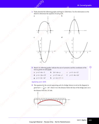 Unit 5: Algebra 423
18 Curved graphs
2 Nadia sketched the following graphs and forgot to label them. Use the information on the
sketch to determine the equation of each graph.
a
–5 0
5
1
x
y b
–2 2
4
x
y
c
–2
2
4
6
–2 2 4 6
x
y
0
–4
–6
d
1
–1
–2 0
–2
2
4
6
–4
–6
2 3 4
x
y
E
3 Sketch the following graphs. Indicate the axis of symmetry and the coordinates of the
turning point on each graph.
a y = x2
+ 6x − 5 b 2x2
+ 4x = y c y = 3 – (x + 1)2
d y = 4 − 2(x + 3)2
e y = 17 + 6x – x2
f y = 5 − 8x + 2x2
g y = 1 + 2x − 2x2
h y = −(x + 2)2
− 1
Applying your skills
4 The equation for the curved supporting arch of a bridge (shown in red on the diagram) is
given by h x
=
1
40
( 20)2
− − where h m is the distance below the base of the bridge and x m is
the distance from the left side.
h
x
e
s
s
-
R
e
v
i
e
w
C
o
p
y
-
C
a
m
b
r
i
d
g
e
U
n
i
v
e
r
s
i
t
y
P
r
e
s
s
-
R
e
v
i
e
w
C
o
p
y
R
e
v
i
e
w
C
o
p
y
-
C
a
m
b
r
i
d
g
e
U
n
i
v
e
r
s
i
t
y
P
r
e
s
s
-
R
e
v
i
e
w
C
o
p
y
R
e
v
i
e
w
C
o
p
y
-
C
a
m
b
r
i
d
g
e
U
n
i
v
e
r
s
i
t
y
P
r
e
s
s
-
R
e
v
i
e
w
C
o
p
y
R
e
v
i
e
w
C
o
p
y
-
C
a
m
b
r
i
d
g
e
U
n
i
v
e
r
s
i
t
y
Copyright Material - Review Only - Not for Redistribution
 