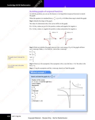Unit 5: Algebra
Cambridge IGCSE Mathematics
426
Sketching graphs of reciprocal functions
As with the parabola, you can use the features of the hyperbola (reciprocal function) to sketch
the graph.
When the equation is in standard form y =
a
x
+ q (x ≠ 0, y ≠ 0) follow these steps to sketch the graph.
Step 1: Identify the shape of the graph.
The value of a determines where the curves will be on the graph.
If a  0, the y values are positive for positive xvalues and negative for negative x.
If a  0, the y values are negative for positive xvalues and positive for negative x.
x
y
when a0
x
y
when a0
Step 2: Work out whether the graph intercepts the x-axis using q. If q ≠ 0, the graph will have
one x-intercept. Make y = 0 to find the value of the x-intercept.
0 =
a
x
+ q
So, −q =
a
x
−qx = a
x = −
a
q
Step 3: Determine the asymptotes. One asymptote is the y-axis (the line x = 0). The other is the
line y = q.
Step 4: Using the asymptotes and the x-intercept, sketch and label the graph.
The graph doesn’t intercept the
y-axis.
If q = 0, the x-axis is the other
asymptote.
Worked example 7
Sketch and label the graph of y =
3
x
+ 3
Position of the curves:
a = 3, so a  0 and the right hand
curve is higher.
Asymptotes:
x = 0
y = −3
x-intercept:
0 =
3
x
+ 3
−3 =
3
x
x = −1
x-intercept (−1, 0)
x
y
–1 0
y =
y = 3
3
x
+ 3
3
e
s
s
-
R
e
v
i
e
w
C
o
p
y
-
C
a
m
b
r
i
d
g
e
U
n
i
v
e
r
s
i
t
y
P
r
e
s
s
-
R
e
v
i
e
w
C
o
p
y
R
e
v
i
e
w
C
o
p
y
-
C
a
m
b
r
i
d
g
e
U
n
i
v
e
r
s
i
t
y
P
r
e
s
s
-
R
e
v
i
e
w
C
o
p
y
R
e
v
i
e
w
C
o
p
y
-
C
a
m
b
r
i
d
g
e
U
n
i
v
e
r
s
i
t
y
P
r
e
s
s
-
R
e
v
i
e
w
C
o
p
y
R
e
v
i
e
w
C
o
p
y
-
C
a
m
b
r
i
d
g
e
U
n
i
v
e
r
s
i
t
y
Copyright Material - Review Only - Not for Redistribution
 