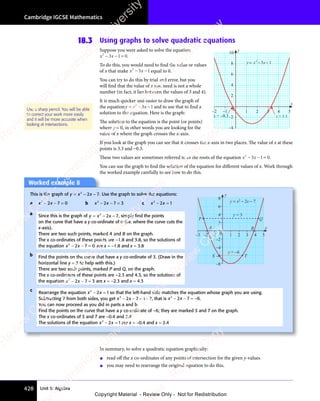 Unit 5: Algebra
Cambridge IGCSE Mathematics
428
18.3 Using graphs to solve quadratic equations
Suppose you were asked to solve the equation
x x
2
3 1
x x
3 1
x x 0
x x
− −
x x
3 1
− −
3 1
x x
3 1
x x
− −
3 1= .
To do this, you would need to find the value or values
of x that make x x
2
3 1
x x
3 1
x x
x x
− −
x x
3 1
− −
3 1
x x
3 1
x x
− −
3 1 equal to 0.
You can try to do this by trial and error, but you
will find that the value of x you need is not a whole
number (in fact, it lies between the values of 3 and 4).
It is much quicker and easier to draw the graph of
the equationy x
= −
y x
= −
y x2
3 1
x
3 1
−
3 1 and to use that to find a
solution to the equation. Here is the graph:
The solution to the equation is the point (or points)
where y = 0, in other words you are looking for the
value of x where the graph crosses the x-axis.
If you look at the graph you can see that it crosses the x-axis in two places. The value of x at these
points is 3.3 and −0.3.
These two values are sometimes referred to as the roots of the equation x x
2
3 1
x x
3 1
x x 0
x x
− −
x x
3 1
− −
3 1
x x
3 1
x x
− −
3 1= .
You can use the graph to find the solution of the equation for diﬀerent values of x. Work through
the worked example carefully to see how to do this.
Use a sharp pencil. You will be able
to correct your work more easily
and it will be more accurate when
looking at intersections.
–2 –1 0 1 2 3 4 5
–4
–2
2
4
6
8
10
x = –0.3 x = 3.3
x
y
y x x
= − −
2
3 1
In summary, to solve a quadratic equation graphically:
• read oﬀ the x co-ordinates of any points of intersection for the given y-values
• you may need to rearrange the original equation to do this.
Worked example 8
This is the graph of y x
= −
y x
= −
y x2
2 7
x
2 7
−
2 7. Use the graph to solve the equations:
a x x
2
x x
x x
2 7
x x
2 7
x x 0
x x
− −
x x
2 7
− −
2 7
x x
2 7
x x
− −
2 7 = b x x
2
x x
x x
2 7
x x
2 7
x x 3
x x
− −
x x
2 7
− −
2 7
x x
2 7
x x
− −
2 7 = c x x
2
x x
x x
2 1
x x
2 1
x x
x x
− =
x x
2 1
− =
2 1
x x
2 1
x x
− =
2 1
c
Rearrange the equation x x
2
x x
x x
2 1
x x
2 1
x x
x x
− =
x x
2 1
− =
2 1
x x
2 1
x x
− =
2 1 so that the left-hand side matches the equation whose graph you are using.
Subtracting 7 from both sides, you get x x
2
x x
x x
2 7
x x
2 7
x x 1 7
x x
− −
x x
2 7
− −
2 7
x x
2 7
x x
− −
2 7 = −
1 7
= −
1 7, that is x x
2
x x
x x
2 7
x x
2 7
x x 6
x x
− −
x x
2 7
− −
2 7
x x
2 7
x x
− −
2 7 = − .
You can now proceed as you did in parts a and b.
Find the points on the curve that have a y co-ordinate of –6; they are marked S and T on the graph.
The x co-ordinates of S and T are –0.4 and 2.4
The solutions of the equation x x
2
x x
x x
2 1
x x
2 1
x x
x x
− =
x x
2 1
− =
2 1
x x
2 1
x x
− =
2 1 are x = −0.4 and x = 2.4
–3 –2 –1 1 2 3 4 5
–8
–6
–4
–2
0
2
4
6
8
x
y
Q
P
A B
S T
y = 3
y = –6
y = x2
− 2x − 7
a Since this is the graph of y x
= −
y x
= −
y x2
2 7
x
2 7
−
2 7, simply ﬁnd the points
on the curve that have a y co-ordinate of 0 (i.e. where the curve cuts the
x-axis).
There are two such points, marked A and B on the graph.
The x co-ordinates of these points are –1.8 and 3.8, so the solutions of
the equation x x
2
x x
x x
2 7
x x
2 7
x x 0
x x
− −
x x
2 7
− −
2 7
x x
2 7
x x
− −
2 7 = are x = −1.8 and x = 3.8
b Find the points on the curve that have a y co-ordinate of 3. (Draw in the
horizontal line y = 3 to help with this.)
There are two such points, marked P and Q, on the graph.
The x co-ordinates of these points are –2.3 and 4.3, so the solutions of
the equation x x
2
x x
x x
2 7
x x
2 7
x x 3
x x
− −
x x
2 7
− −
2 7
x x
2 7
x x
− −
2 7 = are x = −2.3 and x = 4.3
e
s
s
-
R
e
v
i
e
w
C
o
p
y
-
C
a
m
b
r
i
d
g
e
U
n
i
v
e
r
s
i
t
y
P
r
e
s
s
-
R
e
v
i
e
w
C
o
p
y
R
e
v
i
e
w
C
o
p
y
-
C
a
m
b
r
i
d
g
e
U
n
i
v
e
r
s
i
t
y
P
r
e
s
s
-
R
e
v
i
e
w
C
o
p
y
R
e
v
i
e
w
C
o
p
y
-
C
a
m
b
r
i
d
g
e
U
n
i
v
e
r
s
i
t
y
P
r
e
s
s
-
R
e
v
i
e
w
C
o
p
y
R
e
v
i
e
w
C
o
p
y
-
C
a
m
b
r
i
d
g
e
U
n
i
v
e
r
s
i
t
y
Copyright Material - Review Only - Not for Redistribution
 
