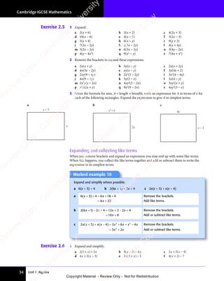 Unit 1: Algebra
Cambridge IGCSE Mathematics
34
Exercise 2.6 1 Expand and simplify:
a 2 5 3
( )
2 5
( )
2 5 + +
( )
+ +
( )
x x
3
x x
( )
x x
( )
+ +
x x
( )
+ +
x x
( )
+ + b 3 2 4
( )
3 2
( )
3 2
y y
4
y y
( )
y y
( )
3 2
( )
y y
3 2
( )
− +
( )
− +
3 2
( )
− +
( )
y y
− +
y y
( )
y y
− +
y y
3 2
( )
y y
( )
− +
3 2
( )
3 2
y y
( ) c 2 2
x x
2 2
x x
2 2
+ −
2 2
+ −
2 2
x x
+ −
2 2
x x
+ −
2 2
x x
( )
4
( )
x x
( )
x x
+ −
( )
+ −
x x
+ −
( )
x x
+ −
d 4 2
x x
4 2
x x
4 2
+ −
4 2
+ −
4 2
x x
+ −
4 2
x x
+ −
4 2
x x
( )
3
( )
x x
( )
x x
+ −
( )
+ −
x x
+ −
( )
x x
+ − e 2 4 5
x x
2 4
x x
2 4
( )
2 4
( )
2 4
x x
( )
x x
2 4
x x
( )
2 4
x x
+ −
( )
+ −
( )
x x
( )
+ −
x x
( ) f 4 2 7
( )
4 2
( )
4 2
( )
( )
4 2
( )
4 2
( )
+ −
( )
+ −
4 2
( )
+ −
4 2
( )
Exercise 2.5 1 Expand:
a 2(x + 6) b 3(x + 2) c 4(2x + 3)
d 10(x − 6) e 4(x − 2) f 3(2x − 3)
g 5(y + 4) h 6(4 + y) i 9(y + 2)
j 7(2x − 2y) k 2(3x − 2y) l 4(x + 4y)
m 5(2x − 2y) n 6(3x − 2y) o 3(4y − 2x)
p 4(y − 4x2
) q 9(x2
− y) r 7(4x + x2
)
2 Remove the brackets to expand these expressions.
a 2x(x + y) b 3y(x − y) c 2x(x + 2y)
d 4x(3x − 2y) e xy(x − y) f 3y(4x + 2)
g 2xy(9 − 4y) h 2x2
(3 − 2y) i 3x2
(4 − 4x)
j 4x(9 − 2y) k 5y(2 − x) l 3x(4 − y)
m 2x2
y(y − 2x) n 4xy2
(3 − 2x) o 3xy2
(x + y)
p x2
y(2x + y) q 9x2
(9 − 2x) r 4xy2
(3 − x)
3 Given the formula for area, A = length × breadth, write an expression for A in terms of x for
each of the following rectangles. Expand the expression to give A in simplest terms.
Worked example 10
Expand and simplify where possible.
a 6(x + 3) + 4 b 2(6x + 1) − 2x + 4 c 2x(x + 3) + x(x − 4)
a 6 3 4 6 18 4
6 22
( )
6 3
( )
6 3
x x
4 6
x x
( )
x x
6 3
( )
x x
6 3
( )
6 2
+ +
( )
+ +
6 3
( )
+ +
6 3
( )
x x
+ +
x x
( )
x x
+ +
x x
6 3
( )
x x
( )
+ +
6 3
( )
6 3
x x
( ) = +
4 6
= +
x x
= +
4 6
x x
= +
4 6
x x +
= +
6 2
= +
6 2
6 2
6 2
= +
Remove the brackets.
Add like terms.
b 2 6 1 2 4 12 2 2 4
10 6
( )
2 6
( )
2 6 1 2
( )
1 2
x x
1 2
x x
( )
x x
( )
1 2
( )
1 2
x x
( ) x x
2 2
x x
2 2 2 4
x x
2 4
x
1 2
+ −
( )
+ −
( )
1 2
( )
1 2
+ −
( )
1 2
x x
+ −
1 2
x x
( )
x x
+ −
( )
x x
1 2
( )
1 2
x x
( )
+ −
( )
1 2
x x
( ) + =
4 1
+ =
4 1 + −
2 2
+ −
2 2
x x
+ −
x x
2 2
x x
+ −
2 2
x x
2 4
2 4
= +
10
= +
x
= +
Remove the brackets.
Add or subtract like terms.
c 2 3 4 2 6 4
3 2
2 2
6 4
2 2
6 4
2
3 2
3 2
2 3
x x
2 3 x x x x
6 4
x x
6 4
2 2
x x x x
6 4
x x
6 4
6 4
2 2
6 4
x x
6 4
2 2
x x
3 2
x x
( )
2 3
( )
2 3
2 3
x x
2 3
( )
2 3
x x ( )
4 2
( )
4 2
x x
( )
x x
+ +
( )
+ +
2 3
( )
+ +
2 3
( ) 4 2
− =
4 2
( )
− =
( )
4 2
( )
4 2
− =
( ) 6 4
+ +
6 4
2 2
+ +
2 2
6 4
2 2
+ +
6 4
2 2
x x
+ +
x x
6 4
x x
6 4
+ +
x x
2 2
x x
+ +
2 2
x x
6 4
2 2
x x
6 4
2 2
+ +
2 2
6 4
x x
2 2
6 4
x x
6 4
x x
= +
3 2
= +
3 2
3 2
3 2
= +
3 2
x x
3 2
= +
3 2
x x
3 2
3 2
x x
= +
3 2
x x
Remove the brackets.
Add or subtract like terms.
a b c
x
x + 7
2x
x2
1
−
x – 1
4x
Expanding and collecting like terms
When you remove brackets and expand an expression you may end up with some like terms.
When this happens, you collect the like terms together and add or subtract them to write the
expression in its simplest terms.
e
s
s
-
R
e
v
i
e
w
C
o
p
y
-
C
a
m
b
r
i
d
g
e
U
n
i
v
e
r
s
i
t
y
P
r
e
s
s
-
R
e
v
i
e
w
C
o
p
y
R
e
v
i
e
w
C
o
p
y
-
C
a
m
b
r
i
d
g
e
U
n
i
v
e
r
s
i
t
y
P
r
e
s
s
-
R
e
v
i
e
w
C
o
p
y
R
e
v
i
e
w
C
o
p
y
-
C
a
m
b
r
i
d
g
e
U
n
i
v
e
r
s
i
t
y
P
r
e
s
s
-
R
e
v
i
e
w
C
o
p
y
R
e
v
i
e
w
C
o
p
y
-
C
a
m
b
r
i
d
g
e
U
n
i
v
e
r
s
i
t
y
Copyright Material - Review Only - Not for Redistribution
 
