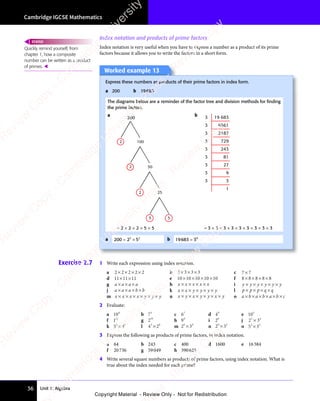 Unit 1: Algebra
Cambridge IGCSE Mathematics
36
Exercise 2.7 1 Write each expression using index notation.
a 2 2 2 2 2
2 2 2 2 2
2 2 2 2 2
2 2 2 2 2
× × ×
2 2 2 2 2 b 3 3 3 3
3 3 3 3
× × ×
3 3 3 3 c 7 7
7 7
7 7
d 11 11 11
× ×
11
× × e 10 10 10 10 10
× × × ×
10
× × × ×
10
× × × ×
10
× × × × f 8 8 8 8 8
8 8 8 8 8
8 8 8 8 8
8 8 8 8 8
× × ×
8 8 8 8 8
g a a a a
× × ×
a a a a
× × ×
a a a a h x x x x x
× × × ×
x x x x x
× × × ×
x x x x x i y y y y y y
×
y y y y y y
y y y y y y
× × ×
y y y y y y
× × ×
y y y y y y
×
y y y y y y
y y y y y y
j a a a b b
× × ×
a a a
× × ×
a a a b b
b b k x x y y y y
× ×
x x
× ×
x x × × ×
y y y y
× × ×
y y y y l p p p q q
× ×
p p
× ×
p p × ×
p q
× ×
p q
m x x x x y y y
× × ×
x x x x
× × ×
x x x x × × ×
y y
× × ×
y y n x y x y y x y
× ×
x y
× ×
x y × × ×
x y
× × ×
x y y x
× × ×
y x × o a b a b a b c
a b a b a b
× ×
a b a b a b
a b a b a b
× ×
a b a b a b
× ×
a b a b a b
× ×
a b a b a b
2 Evaluate:
a 104
b 73
c 67
d 49
e 105
f 112
g 210
h 94
i 26
j 2 3
3 4
2 3
3 4
2 3
2 3
2 3
2 3
3 4
2 3
3 4
k 5 3
2 8
5 3
2 8
5 3
5 3
5 3
5 3
2 8
5 3
2 8
l 4 2
5 6
4 2
5 6
4 2
4 2
4 2
4 2
5 6
4 2
5 6
m 2 3
6 4
2 3
6 4
2 3
2 3
2 3
2 3
6 4
2 3
6 4
n 2 3
8 2
2 3
8 2
2 3
2 3
2 3
2 3
8 2
2 3
8 2
o 5 3
3 5
5 3
3 5
5 3
5 3
5 3
5 3
3 5
5 3
3 5
3 Express the following as products of prime factors, in index notation.
a 64 b 243 c 400 d 1600 e 16384
f 20736 g 59049 h 390625
4 Write several square numbers as products of prime factors, using index notation. What is
true about the index needed for each prime?
Index notation and products of prime factors
Index notation is very useful when you have to express a number as a product of its prime
factors because it allows you to write the factors in a short form.
Quickly remind yourself, from
chapter 1, how a composite
number can be written as a product
of primes. 
REWIND
Worked example 13
Express these numbers as products of their prime factors in index form.
a 200 b 19683
The diagrams below are a reminder of the factor tree and division methods for ﬁnding
the prime factors.
a
50
2 25
5
2
5
2
100
2
200
b 19 683
6561
2187
729
243
81
27
9
3
1
3
3
3
3
3
3
3
3
3
= 2 × 2 × 2 × 5 × 5 = 3 × 3 × 3 × 3 × 3 × 3 × 3 × 3 × 3
a 200 2 5
3 2
2 5
3 2
2 5
= ×
2 5
= ×
2 5
2 5
3 2
2 5
= ×
2 5
3 2
b 19683 39
=
e
s
s
-
R
e
v
i
e
w
C
o
p
y
-
C
a
m
b
r
i
d
g
e
U
n
i
v
e
r
s
i
t
y
P
r
e
s
s
-
R
e
v
i
e
w
C
o
p
y
R
e
v
i
e
w
C
o
p
y
-
C
a
m
b
r
i
d
g
e
U
n
i
v
e
r
s
i
t
y
P
r
e
s
s
-
R
e
v
i
e
w
C
o
p
y
R
e
v
i
e
w
C
o
p
y
-
C
a
m
b
r
i
d
g
e
U
n
i
v
e
r
s
i
t
y
P
r
e
s
s
-
R
e
v
i
e
w
C
o
p
y
R
e
v
i
e
w
C
o
p
y
-
C
a
m
b
r
i
d
g
e
U
n
i
v
e
r
s
i
t
y
Copyright Material - Review Only - Not for Redistribution
RM.DL.Books
 