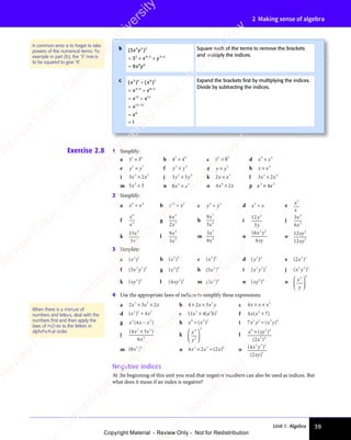 Unit 1: Algebra 39
2 Making sense of algebra
A common error is to forget to take
powers of the numerical terms. For
example in part (b), the ‘3’ needs
to be squared to give ‘9’.
Exercise 2.8 1 Simplify:
a 3 3
2 6
3 3
2 6
3 3
3 3
3 3
3 3
2 6
3 3
2 6
b 4 4
2 9
4 4
2 9
4 4
4 4
4 4
4 4
2 9
4 4
2 9
c 8 8
2 0
8 8
2 0
8 8
8 8
8 8
8 8
2 0
8 8
2 0
d x x
9 4
x x
9 4
x x
x x
x x
9 4
9 4
x x
9 4
x x
9 4
e y y
2 7
y y
2 7
y y
y y
2 7
2 7
y y
2 7
y y
2 7
f y y
3 4
y y
3 4
y y
y y
y y
3 4
3 4
y y
3 4
y y
3 4
g y y
×
y y
y y5
h x x
×
x x
x x4
i 3 2
4 3
3 2
4 3
3 2
x x
3 2
x x
3 2
4 3
x x
4 3
3 2
4 3
3 2
x x
4 3
3 2
4 3
3 2
4 3
3 2
x x
3 2
x x
3 2
4 3
x x
4 3
3 2
4 3
3 2
x x
4 3
j 3 3
2 4
3 3
2 4
3 3
y y
3 3
y y
3 3
3 3
3 3
3 3
2 4
3 3
2 4
3 3
y y
3 3
y y k 2 3
x x
×
x x
x x l 3 2
3 4
3 2
3 4
3 2
x x
3 2
x x
3 2
3 4
x x
3 4
3 2
3 4
3 2
x x
3 4
3 2
3 4
3 2
3 4
3 2
x x
3 2
x x
3 2
3 4
x x
3 4
3 2
3 4
3 2
x x
3 4
m 5 3
3
5 3
5 3
5 3
5 3
5 3
5 3 n 8 4 3
x x
4 3
x x
4 3
4 3
4 3
x x
x x
4 3
x x
4 3
x x o 4 2
6
4 2
4 2
x x
4 2
x x
4 2
4 2
4 2
x x
4 2
4 2
4 2
x x
4 2
x x p x3
× 4x5
2 Simplify:
a x x
6 4
x x
6 4
x x
x x
x x
6 4
6 4
x x
6 4
x x
6 4
b x x
12 3
÷
x x
x x c y y
4 3
y y
4 3
y y
y y
y y
4 3
4 3
y y
4 3
y y
4 3
d x x
3
x x
x x
÷
x x
x x e x
x
5
f
x
x
6
4
g
6
2
5
3
x
x
h
9
3
7
4
x
x
i
12
3
2
y
y
j
3
6
4
3
x
x
k
15
5
3
3
x
x
l
9
3
4
3
x
x
m
3
9
3
4
x
x
n
16
4
2 2
x y
xy
o
12
12
2
2
xy
xy
3 Simplify:
a ( )
( )
( )
2 2
( )
2 2
( ) b ( )
( )
( )
2 3
( )
2 3
( ) c ( )
( )
( )
2 6
( )
2 6
( ) d ( )
y
( )
( )
3 2
( )
3 2
( ) e ( )
( )
( )
2 5
( )
2 5
( )
( )
( )
f ( )
( )
( )
2 2
( )
2 2
( )2
x y
( )
x y
( ) g ( )
( )
( )
4 0
( )
4 0
( ) h ( )
( )
( )
2 3
( )
2 3
( )
( )
( ) i ( )
x y
( )
x y
( )
2 2
( )
2 2
( )3
j ( )
x y
( )
x y
( )
2 4
( )
2 4
( )5
k ( )
xy
( )
xy
( )
4 3
( )
4 3
( ) l ( )
( )
( )
2 2
( )
2 2
( )
xy
( )
xy
( ) m ( )
( )
( )
2 4
( )
2 4
( )
( )
( ) n ( )
xy
( )
xy
( )
6 4
( )
6 4
( ) o x
y
2 0














4 Use the appropriate laws of indices to simplify these expressions.
a 2 3 2
2 3
2 3
2 3
2 3
x x
2 3
x x
2 3
2 3
2 3
x x
2 3
x
× ×
2 3
× ×
2 3
2 3
× ×
2 3
2 3
x x
× ×
2 3
x x
× ×
2 3
x x
2 3
x x
2 3
× ×
x x
2 3
2 3
x x
2 3
× ×
2 3
2 3
2 3
x x
2 3
b 4 2 3 2
× ×
4 2
× ×
4 2x x
3
x x
× ×
x x
× × y c 4 2
x x x
× ×
x x x
× ×
x x x
d ( )
x x
( )
x x
( )
2 2
( )
2 2
( ) 2
4
x x
x x
÷
x x
x x e 11 3 2
4
3 2 2
x a
4
x a
3 2
x a
4
3 2
x a
3 2
b
3 2
3 2
x a
x a
3 2
x a
3 2
x a
( )
3 2
( )
3 2
x a
( )
x a
3 2
x a
3 2
( )
3 2
x a b
( ) f 4 7
2
4 7
x x
4 7
( )
4 7
( )
4 7
2
( )
4 7
4 7
( )
4 7
x x
4 7
( )
4 7
x x
4 7
( )
4 7
( )
g x x
2 3
x x
2 3
( )
x x
( )
x x x
( )
2 3
( )
2 3
x x
2 3
( )
x x
2 3
x
2 3
( )
2 3
x x
x x
( )
2 3
2 3
( )
x x
2 3
x x
2 3
( )
2 3
x x
2 3
( )
( ) h x x
8 3
x x
8 3
x x 2
x x
x x
8 3
8 3
x x
8 3
x x
8 3
( )
x x
( )
x x
8 3
( )
8 3
x x
8 3
( )
x x
8 3
i 7 2 2 3 2
x y x y
÷( )
3 2
( )
3 2
x y
( )
3 2
x y
3 2
( )
x y
j
( )
( )
4 3
( )
6
2 4
( )
2 4
( )
( )
4 3
( )
2 4
( )
4 3
4
( )
x x
( )
( )
4 3
( )
x x
( )
4 3
x
( )
4 3
( )
4 3
( )
4 3
2 4
4 3
( )
4 3
( )
2 4
4 3
( )
4 3
x x
4 3
( )
4 3
( )
x x
4 3
k x
y
4
2
3














l
x xy
8 2
x x
8 2
x x 4
2 4
x x
x x
8 2
8 2
x x
8 2
x x
8 2
( )
x x
( )
x xy
( )
x x
( )
8 2
( )
8 2
x x
8 2
( )
x x
8 2
y
8 2
( )
8 2
x x
8 2
( )
x x
8 2
( )
x
( )
2 4
( )
2 4
2
( )
m ( )
( )
( )
2 0
( )
2 0
( )
( )
( ) n 4 2
2 3
4 2
2 3
4 2 0
x x
4 2
x x
4 2
4 2
2 3
x x
2 3
× ÷
2 3
× ÷
4 2
2 3
× ÷
4 2
2 3
x x
× ÷
4 2
x x
× ÷
4 2
x x
2 3
x x
2 3
× ÷
x x
4 2
2 3
x x
2 3
× ÷
4 2
2 3
4 2
x x
2 3
( )
2
( )
x
( ) o ( )
( )
( )
( )
( )
( )
2 3
( )
2 3
( )2
3
x y
( )
x y
( )
( )
2 3
x y
( )
2 3
xy
( )
xy
( )
Negative indices
At the beginning of this unit you read that negative numbers can also be used as indices. But
what does it mean if an index is negative?
When there is a mixture of
numbers and letters, deal with the
numbers ﬁrst and then apply the
laws of indices to the letters in
alphabetical order.
b ( )
( )
( )
3
9
4 3
( )
4 3
( )2
2 4 2 3 2
8 6
x y
( )
x y
( )
( )
4 3
( )
x y
( )
4 3
x y
2 4
x y
2 4 2 3
x y
2 3
x y
8 6
x y
8 6
= ×
3
= ×
2 4
= ×
2 4
x y
x y
2 3
x y
2 3
x y
=
× ×
2 3
× ×
x y
× ×
x y
2 3
x y
2 3
× ×
x y
2 3
x y
2 3
x y
× ×
x y
2 3
x y
Square each of the terms to remove the brackets
and multiply the indices.
c ( ) ( )
x x
( )
x x
( ) ( )
x x
( )
x x
x x
x
x
3 4
( )
3 4
( )
x x
3 4
x x
( )
x x
3 4
( )
x x6 2
( )
6 2
( )
3 4
x x
3 4
x x6 2
12
x x
12
x x12
12 12
0
1
x x
x x
= ÷
x x
= ÷
x x
x x
3 4
x x
= ÷
3 4
= ÷
x x
= ÷
x x
x x
12
x x
= ÷
12
=
=
=
× ×
x x
× ×
3 4
× ×
3 4
x x
3 4
x x
× ×
x x
3 4 6 2
× ×
6 2
x x
= ÷
x x
× ×
= ÷
x x
3 4
x x
= ÷
3 4
× ×
x x
3 4
x x
= ÷
3 4
−
Expand the brackets ﬁrst by multiplying the indices.
Divide by subtracting the indices.
e
s
s
-
R
e
v
i
e
w
C
o
p
y
-
C
a
m
b
r
i
d
g
e
U
n
i
v
e
r
s
i
t
y
P
r
e
s
s
-
R
e
v
i
e
w
C
o
p
y
R
e
v
i
e
w
C
o
p
y
-
C
a
m
b
r
i
d
g
e
U
n
i
v
e
r
s
i
t
y
P
r
e
s
s
-
R
e
v
i
e
w
C
o
p
y
R
e
v
i
e
w
C
o
p
y
-
C
a
m
b
r
i
d
g
e
U
n
i
v
e
r
s
i
t
y
P
r
e
s
s
-
R
e
v
i
e
w
C
o
p
y
R
e
v
i
e
w
C
o
p
y
-
C
a
m
b
r
i
d
g
e
U
n
i
v
e
r
s
i
t
y
Copyright Material - Review Only - Not for Redistribution
 