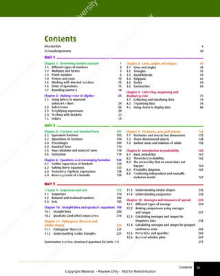 Contents iii
Chapter 3: Lines, angles and shapes 45
3.1 Lines and angles 46
3.2 Triangles 55
3.3 Quadrilaterals 59
3.4 Polygons 61
3.5 Circles 64
3.6 Construction 65
Chapter 4: Collecting, organising and
displaying data 71
4.1 Collecting and classifying data 74
4.2 Organising data 76
4.3 Using charts to display data 86
Unit 2
Unit 3
Chapter 7: Perimeter, area and volume 133
7.1 Perimeter and area in two dimensions 135
7.2 Three-dimensional objects 148
7.3 Surface areas and volumes of solids 150
Chapter 8: Introduction to probability 160
8.1 Basic probability 161
8.2 Theoretical probability 162
8.3 The probability that an event does not
happen 164
8.4 Possibility diagrams 165
8.5 Combining independent and mutually
exclusive events 167
11.3 Understanding similar shapes 236
11.4 Understanding congruence 244
Chapter 12: Averages and measures of spread 253
12.1 Different types of average 254
12.2 Making comparisons using averages
and ranges 257
12.3 Calculating averages and ranges for
frequency data 258
12.4 Calculating averages and ranges for grouped
continuous data 262
12.5 Percentiles and quartiles 265
12.6 Box-and-whisker plots 269
Chapter 1: Reviewing number concepts 1
1.1 Different types of numbers 2
1.2 Multiples and factors 3
1.3 Prime numbers 6
1.4 Powers and roots 10
1.5 Working with directed numbers 13
1.6 Order of operations 15
1.7 Rounding numbers 18
Chapter 2: Making sense of algebra 23
2.1 Using letters to represent
unknown values 24
2.2 Substitution 26
2.3 Simplifying expressions 29
2.4 Working with brackets 33
2.5 Indices 35
Chapter 5: Fractions and standard form 101
5.1 Equivalent fractions 103
5.2 Operations on fractions 104
5.3 Percentages 109
5.4 Standard form 114
5.5 Your calculator and standard form 118
5.6 Estimation 119
Chapter 6: Equations and rearranging formulae 123
6.1 Further expansions of brackets 124
6.2 Solving linear equations 125
6.3 Factorising algebraic expressions 128
6.4 Rearrangement of a formula 129
Chapter 9: Sequences and sets 173
9.1 Sequences 174
9.2 Rational and irrational numbers 182
9.3 Sets 185
Chapter 10: Straight lines and quadratic equations 198
10.1 Straight lines 200
10.2 Quadratic (and other) expressions 216
Chapter 11: Pythagoras’ theorem and
similar shapes 226
11.1 Pythagoras’ theorem 227
11.2 Understanding similar triangles 231
Examination practice: structured questions for Units 1–3 277
Contents
Introduction v
Acknowledgements vii
Unit 1
e
s
s
-
R
e
v
i
e
w
C
o
p
y
-
C
a
m
b
r
i
d
g
e
U
n
i
v
e
r
s
i
t
y
P
r
e
s
s
-
R
e
v
i
e
w
C
o
p
y
R
e
v
i
e
w
C
o
p
y
-
C
a
m
b
r
i
d
g
e
U
n
i
v
e
r
s
i
t
y
P
r
e
s
s
-
R
e
v
i
e
w
C
o
p
y
R
e
v
i
e
w
C
o
p
y
-
C
a
m
b
r
i
d
g
e
U
n
i
v
e
r
s
i
t
y
P
r
e
s
s
-
R
e
v
i
e
w
C
o
p
y
R
e
v
i
e
w
C
o
p
y
-
C
a
m
b
r
i
d
g
e
U
n
i
v
e
r
s
i
t
y
Copyright Material - Review Only - Not for Redistribution
 
