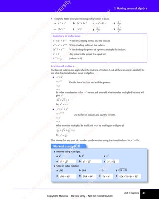 Unit 1: Algebra 41
2 Making sense of algebra
4 Simplify. Write your answer using only positive indices.
a x x
−3
x x
x x
×
x x
x x4
b 2 3
x x
2 3
x x
2 3
2 3
− −
2 3
3 3
2 3
3 3
2 3
x x
3 3
2 3
x x
3 3
2 3
x x
− −
3 3
2 3
− −
3 3
2 3
− −
2 3
x x
2 3
x x
2 3
3 3
2 3
3 3
2 3
x x
3 3
x x
2 3
x x
2 3
3 3
x x c 4 1
3 7
4 1
3 7
4 12
3 7
x x
4 1
x x
4 12
x x
3 7
x x
3 7
4 1
3 7
4 1
x x
3 7
2
3 7
x x
3 7
4 1
3 7
4 1
3 7
4 1
x x
4 1
x x
4 1
3 7
x x
3 7
4 1
3 7
4 1
x x
3 7
d
x
x
−7
4
e ( )
( )
( )
2
( )
( )
( )
( )−3
f ( )
( )
( )
( )
( )
2 3
( )
2 3
( ) g
x
x
−
−
3
4
h
x
x
−2
3
Summary of index laws
x x x
m n
x x
m n
x x m n
× =
x x
× =
x x
m n
× =
m n
x x
m n
× =
x x
m n +
m n
m n
When multiplying terms, add the indices.
x x x
m n
x x
m n
x x m n
÷ =
x x
÷ =
x x
m n
÷ =
m n
x x
m n
÷ =
x x
m n m n
m n
When dividing, subtract the indices.
( )
x x
( )
x x
( )
m n
( )
m n
( )
x x
m n
x x
( )
x x
m n
( )
x xmn
x x
x x When finding the power of a power, multiply the indices.
x0
1
= Any value to the power 0 is equal to 1
x
xm
−
=
m 1
(when x ≠ 0).
Fractional indices
The laws of indices also apply when the index is a fraction. Look at these examples carefully to
see what fractional indices mean in algebra:
• x x
x
x
x
1
2
x x
x x
1
2
1
2
1
2
1
×
x x
x x
=
=
=
+
Use the law of indices and add the powers.
In order to understand what x
1
2
means, ask yourself: what number multiplied by itself will
give x?
x x
x x x
× =
× =
x x
× =
x x
x x
× =
So, x x
x x
1
2
x x
x x
x x
x x
• y y y
y
y
y
1
3
y y y
y y y
1
3
1
3
1
3
1
3
1
3
1
× ×
y y y
× ×
y y y
3
× ×
y y y
y y y
× ×
=
=
=
+ +
+ +
1
+ +
3
+ +
Use the law of indices and add the powers.
What number multiplied by itself and then by itself again will give y?
y y y
y y y
y y y y
3 3 3
3 3 3
3 3 3
y y y
3 3 3
y y y
y y y
× ×
y y y
y y y
× ×
3 3 3
× ×
3 3 3
3 3 3
× ×
y y y
3 3 3
y y y
× ×
y y y
3 3 3
y y y
3 3 3
× ×
3 3 3 =
So y y
y y
1
3
y y
y y
3
y y
y y
y y
y y
This shows that any root of a number can be written using fractional indices. So, x x
x x
m
x x
x x
m
x x
x x
1
x x
x x.
Worked example 18
Worked example 18
1 Rewrite using root signs.
a y
1
2
b x
1
5
c xy
1
a y y
y y
1
2
y y
y y
y y
y y b x x
x x
1
5
x x
x x
5
x x
x x
x x
x x c x x
x x
y
x x
x x
y
x x
x x
1
x x
x x
2 Write in index notation.
a 90 b 64
3
c x
4
d ( )
( )
( )
( )
( )
( )
( )
5
a 90 90
1
2
= b 64 64
3
1
3
= c x x
4
1
4
x x
x x d ( ) ( )
( )
x x
( )
( )
x x
− =
( )
x x
2 2
( )
2 2
( ) ( )
2 2
( )
x x
2 2
( )
x x
2 2
( )
x x
( )
x x
( )
2 2
x x
x x
− =
x x
2 2
− =
( )
x x
− =
x x
2 2
( )
x x
( )
− =
x x
( )
( )
2 2
5
1
5
e
s
s
-
R
e
v
i
e
w
C
o
p
y
-
C
a
m
b
r
i
d
g
e
U
n
i
v
e
r
s
i
t
y
P
r
e
s
s
-
R
e
v
i
e
w
C
o
p
y
R
e
v
i
e
w
C
o
p
y
-
C
a
m
b
r
i
d
g
e
U
n
i
v
e
r
s
i
t
y
P
r
e
s
s
-
R
e
v
i
e
w
C
o
p
y
R
e
v
i
e
w
C
o
p
y
-
C
a
m
b
r
i
d
g
e
U
n
i
v
e
r
s
i
t
y
P
r
e
s
s
-
R
e
v
i
e
w
C
o
p
y
R
e
v
i
e
w
C
o
p
y
-
C
a
m
b
r
i
d
g
e
U
n
i
v
e
r
s
i
t
y
Copyright Material - Review Only - Not for Redistribution
 