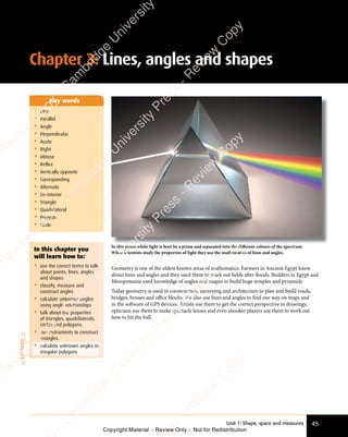 Unit 1: Shape, space and measures 45
Chapter 3: Lines, angles and shapes
Geometry is one of the oldest known areas of mathematics. Farmers in Ancient Egypt knew
about lines and angles and they used them to mark out ﬁelds after floods. Builders in Egypt and
Mesopotamia used knowledge of angles and shapes to build huge temples and pyramids.
Today geometry is used in construction, surveying and architecture to plan and build roads,
bridges, houses and oﬃce blocks. We also use lines and angles to find our way on maps and
in the software of GPS devices. Artists use them to get the correct perspective in drawings,
opticians use them to make spectacle lenses and even snooker players use them to work out
how to hit the ball.
• Line
• Parallel
• Angle
• Perpendicular
• Acute
• Right
• Obtuse
• Reflex
• Vertically opposite
• Corresponding
• Alternate
• Co-interior
• Triangle
• Quadrilateral
• Polygon
• Circle
Key words
In this photo white light is bent by a prism and separated into the diﬀerent colours of the spectrum.
When scientists study the properties of light they use the mathematics of lines and angles.
EXTENDED
In this chapter you
will learn how to:
• use the correct terms to talk
about points, lines, angles
and shapes
• classify, measure and
construct angles
• calculate unknown angles
using angle relationships
• talk about the properties
of triangles, quadrilaterals,
circles and polygons.
• use instruments to construct
triangles.
• calculate unknown angles in
irregular polygons
e
s
s
-
R
e
v
i
e
w
C
o
p
y
-
C
a
m
b
r
i
d
g
e
U
n
i
v
e
r
s
i
t
y
P
r
e
s
s
-
R
e
v
i
e
w
C
o
p
y
R
e
v
i
e
w
C
o
p
y
-
C
a
m
b
r
i
d
g
e
U
n
i
v
e
r
s
i
t
y
P
r
e
s
s
-
R
e
v
i
e
w
C
o
p
y
R
e
v
i
e
w
C
o
p
y
-
C
a
m
b
r
i
d
g
e
U
n
i
v
e
r
s
i
t
y
P
r
e
s
s
-
R
e
v
i
e
w
C
o
p
y
R
e
v
i
e
w
C
o
p
y
-
C
a
m
b
r
i
d
g
e
U
n
i
v
e
r
s
i
t
y
Copyright Material - Review Only - Not for Redistribution
 