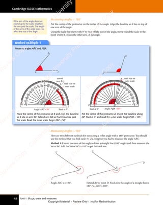 Unit 1: Shape, space and measures
Cambridge IGCSE Mathematics
48
Measuring angles  180°
Put the centre of the protractor on the vertex of the angle. Align the baseline so it lies on top of
one arm of the angle.
Using the scale that starts with 0° to read off the size of the angle, move round the scale to the
point where it crosses the other arm of the angle.
Worked example 1
Measure angles AB̂C and PQ̂R.
A
B C
R
Q
P
A
Angle ABC =50° Start at 0°
80
70
60
50
4
0
3
0
2
0
1
0
0
100 110 120 130
130
130
1
4
0
1
5
0
1
6
0
1
7
0
180
180
90
80 70 60
50
50
50
50
4
0
3
0
2
0
1
0
0
0
0
0
100
110
120
130
1
4
0
1
5
0
1
6
0
1
7
0
180
B C
read size on
inner scale
extend
arm BA
Angle PQR
PQ
PQ = °
105
= °
= °
Start at 0°
80
70
60
50
4
0
3
0
2
0
1
0
0
0
100 110 120 130
1
4
0
1
5
0
1
6
0
1
7
0
180
90
90
80 70 60
50
4
0
3
0
2
0
1
0
0
100
110
120
130
1
4
0
1
5
0
1
6
0
1
7
0
180
read size on
outer scale
R
Q
P
0
0
180
Place the centre of the protractor at B and align the baseline
so it sits on arm BC. Extend arm BA so that it reaches past
the scale. Read the inner scale. Angle ABC = 50°
Put the centre of the protractor at Q and the baseline along
QP. Start at 0° and read the outer scale. Angle PQR = 105°
Measuring angles  180°
Here are two different methods for measuring a reflex angle with a 180° protractor. You should
use the method that you find easier to use. Suppose you had to measure the angle ABC:
Method 1: Extend one arm of the angle to form a straight line (180° angle) and then measure the
‘extra bit’. Add the ‘extra bit’ to 180° to get the total size.
Extend AB to point D. You know the angle of a straight line is
180°. So ABD = 180°.
C
A
D
B
180°
B
C
A
Angle ABC is 180°.
If the arm of the angle does not
extend up to the scale, lengthen
the arm past the scale. The length
of the arms of the angle does not
affect the size of the angle.
e
s
s
-
R
e
v
i
e
w
C
o
p
y
-
C
a
m
b
r
i
d
g
e
U
n
i
v
e
r
s
i
t
y
P
r
e
s
s
-
R
e
v
i
e
w
C
o
p
y
R
e
v
i
e
w
C
o
p
y
-
C
a
m
b
r
i
d
g
e
U
n
i
v
e
r
s
i
t
y
P
r
e
s
s
-
R
e
v
i
e
w
C
o
p
y
R
e
v
i
e
w
C
o
p
y
-
C
a
m
b
r
i
d
g
e
U
n
i
v
e
r
s
i
t
y
P
r
e
s
s
-
R
e
v
i
e
w
C
o
p
y
R
e
v
i
e
w
C
o
p
y
-
C
a
m
b
r
i
d
g
e
U
n
i
v
e
r
s
i
t
y
Copyright Material - Review Only - Not for Redistribution
 