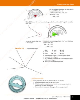 Unit 1: Shape, space and measures 49
3 Lines, angles and shapes
Method 2: Measure the inner (non-reflex) angle and subtract it from 360° to get the size of the
reflex angle.
50°
C
A
80
70
60
5
0
4
0
3
0
20
10
0
100 110 120 130 140
1
5
0
1
6
0
1
7
0
1
8
0
90 80 70 60 50
40
3
0
2
0
1
0
0
100
110
120
1
3
0
1
4
0
1
5
0
160
170
1
8
0
B
Measure the size of the angle that is  180° (non-reflex) and
subtract from 360°.
360° − 50° = 310°
∴ ABC = 310°
B
C
A
You can see that the angle ABC
is almost 360°.
Exercise 3.1 1 For each angle listed:
i BAC ii BAD iii BAE
iv CAD v CAF vi CAE
vii DAB viii DAE ix DAF
a state what type of angle it is (acute, right or obtuse)
b estimate its size in degrees
c use a protractor to measure the actual size of each angle
to the nearest degree.
d What is the size of reflex angle DAB?
Applying your skills
2 Some protractors, like the one shown on the left, are circular.
a How is this different from the 180° protractor?
b Write instructions to teach someone how to use a circular protractor to
measure the size of an obtuse angle.
c How would you measure a reflex angle with a circular protractor?
C
D
E
F
A
B
130°
C
A
D
80
70
60
5
0
4
0
3
0
20
10
0
100 110 120 130 140
1
5
0
1
6
0
1
7
0
1
8
0
90 80 70 60 50
40
3
0
2
0
1
0
0
100
110
120
1
3
0
1
4
0
1
5
0
160
170
1
8
0
B
x
Use the protractor to measure the other piece of
the angle DBC (marked x).
Add this to 180° to find angle ABC.
180° + 130° = 310°
∴ ABC = 310°
e
s
s
-
R
e
v
i
e
w
C
o
p
y
-
C
a
m
b
r
i
d
g
e
U
n
i
v
e
r
s
i
t
y
P
r
e
s
s
-
R
e
v
i
e
w
C
o
p
y
R
e
v
i
e
w
C
o
p
y
-
C
a
m
b
r
i
d
g
e
U
n
i
v
e
r
s
i
t
y
P
r
e
s
s
-
R
e
v
i
e
w
C
o
p
y
R
e
v
i
e
w
C
o
p
y
-
C
a
m
b
r
i
d
g
e
U
n
i
v
e
r
s
i
t
y
P
r
e
s
s
-
R
e
v
i
e
w
C
o
p
y
R
e
v
i
e
w
C
o
p
y
-
C
a
m
b
r
i
d
g
e
U
n
i
v
e
r
s
i
t
y
Copyright Material - Review Only - Not for Redistribution
 