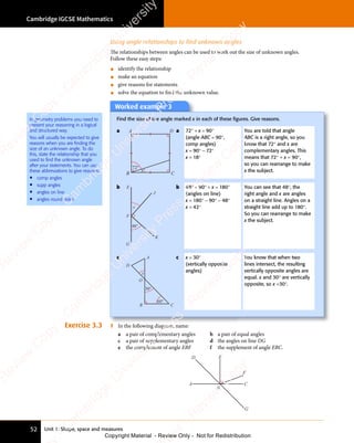 Unit 1: Shape, space and measures
Cambridge IGCSE Mathematics
52
Using angle relationships to find unknown angles
The relationships between angles can be used to work out the size of unknown angles.
Follow these easy steps:
• identify the relationship
• make an equation
• give reasons for statements
• solve the equation to ﬁnd the unknown value.
Worked example 3
Find the size of the angle marked x in each of these ﬁgures. Give reasons.
a
72°
x
A
B C
D a 72° + x = 90°
(angle ABC = 90°,
comp angles)
x = 90° − 72°
x = 18°
You are told that angle
ABC is a right angle, so you
know that 72° and x are
complementary angles. This
means that 72° + x = 90°,
so you can rearrange to make
x the subject.
b
x
E
J
K
G
F
48°
b 48° + 90° + x = 180°
(angles on line)
x = 180° − 90° − 48°
x = 42°
You can see that 48°, the
right angle and x are angles
on a straight line. Angles on a
straight line add up to 180°.
So you can rearrange to make
x the subject.
c
60°
x
A
B C
O
D
30°
c x = 30°
(vertically opposite
angles)
You know that when two
lines intersect, the resulting
vertically opposite angles are
equal. x and 30° are vertically
opposite, so x =30°.
Exercise 3.3 1 In the following diagram, name:
a a pair of complementary angles b a pair of equal angles
c a pair of supplementary angles d the angles on line DG
e the complement of angle EBF f the supplement of angle EBC.
A
D E
F
C
G
B
In geometry problems you need to
present your reasoning in a logical
and structured way.
You will usually be expected to give
reasons when you are finding the
size of an unknown angle. To do
this, state the relationship that you
used to find the unknown angle
after your statements. You can use
these abbreviations to give reasons:
• comp angles
• supp angles
• angles on line
• angles round point
e
s
s
-
R
e
v
i
e
w
C
o
p
y
-
C
a
m
b
r
i
d
g
e
U
n
i
v
e
r
s
i
t
y
P
r
e
s
s
-
R
e
v
i
e
w
C
o
p
y
R
e
v
i
e
w
C
o
p
y
-
C
a
m
b
r
i
d
g
e
U
n
i
v
e
r
s
i
t
y
P
r
e
s
s
-
R
e
v
i
e
w
C
o
p
y
R
e
v
i
e
w
C
o
p
y
-
C
a
m
b
r
i
d
g
e
U
n
i
v
e
r
s
i
t
y
P
r
e
s
s
-
R
e
v
i
e
w
C
o
p
y
R
e
v
i
e
w
C
o
p
y
-
C
a
m
b
r
i
d
g
e
U
n
i
v
e
r
s
i
t
y
Copyright Material - Review Only - Not for Redistribution
 