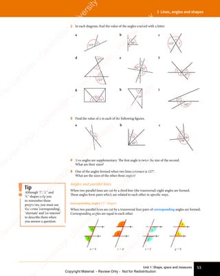 Unit 1: Shape, space and measures 53
3 Lines, angles and shapes
2 In each diagram, ﬁnd the value of the angles marked with a letter.
a
112°
x
b
50°
x
c
x
115° y
d 57°
121°
x
y
e
x
y
82° 82°
z
f
47°
x
z
y
g
x
72°
51°
h x
19°
i
27°
142°
x
3 Find the value of x in each of the following ﬁgures.
a
5x
x
b
2x
x
45°
c
2x 4x
x
150°
4 Two angles are supplementary. The ﬁrst angle is twice the size of the second.
What are their sizes?
5 One of the angles formed when two lines intersect is 127°.
What are the sizes of the other three angles?
Angles and parallel lines
When two parallel lines are cut by a third line (the transversal) eight angles are formed.
These angles form pairs which are related to each other in speciﬁc ways.
Corresponding angles (‘F’-shape)
When two parallel lines are cut by a transversal four pairs of corresponding angles are formed.
Corresponding angles are equal to each other.
g = h
g
h
a
b
a = b
d
c = d
c
e = f
e
f
Tip
Although ‘F’, ‘Z’ and
‘C’ shapes help you
to remember these
properties, you must use
the terms ‘corresponding’,
‘alternate’ and ‘co-interior’
to describe them when
you answer a question.
e
s
s
-
R
e
v
i
e
w
C
o
p
y
-
C
a
m
b
r
i
d
g
e
U
n
i
v
e
r
s
i
t
y
P
r
e
s
s
-
R
e
v
i
e
w
C
o
p
y
R
e
v
i
e
w
C
o
p
y
-
C
a
m
b
r
i
d
g
e
U
n
i
v
e
r
s
i
t
y
P
r
e
s
s
-
R
e
v
i
e
w
C
o
p
y
R
e
v
i
e
w
C
o
p
y
-
C
a
m
b
r
i
d
g
e
U
n
i
v
e
r
s
i
t
y
P
r
e
s
s
-
R
e
v
i
e
w
C
o
p
y
R
e
v
i
e
w
C
o
p
y
-
C
a
m
b
r
i
d
g
e
U
n
i
v
e
r
s
i
t
y
Copyright Material - Review Only - Not for Redistribution
 