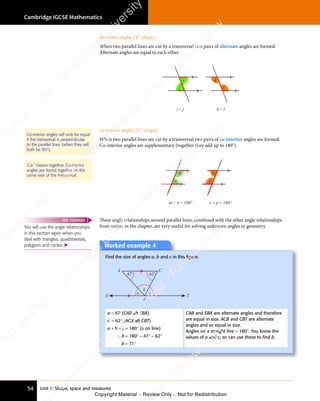 Unit 1: Shape, space and measures
Cambridge IGCSE Mathematics
54
Alternate angles (‘Z’-shape)
When two parallel lines are cut by a transversal two pairs of alternate angles are formed.
Alternate angles are equal to each other.
l
i
j
i = j k = l
k
Co-interior angles (‘C’-shape)
When two parallel lines are cut by a transversal two pairs of co-interior angles are formed.
Co-interior angles are supplementary (together they add up to 180°).
n
m + n = 180°
p
o + p = 180°
o
m
These angle relationships around parallel lines, combined with the other angle relationships
from earlier in the chapter, are very useful for solving unknown angles in geometry.
Worked example 4
Find the size of angles a, b and c in this ﬁgure.
47° 62°
a c
b
S T
B
A C
a = 47°(CAB alt SBA)
c = 62° (ACB alt CBT)
a + b + c = 180° (s on line)
∴ b = 180° − 47° − 62°
b = 71°
CAB and SBA are alternate angles and therefore
are equal in size. ACB and CBT are alternate
angles and so equal in size.
Angles on a straight line = 180°. You know the
values of a and c, so can use these to ﬁnd b.
Co-interior angles will only be equal
if the transversal is perpendicular
to the parallel lines (when they will
both be 90°).
‘Co-’ means together. Co-interior
angles are found together on the
same side of the transversal.
You will use the angle relationships
in this section again when you
deal with triangles, quadrilaterals,
polygons and circles. 
FAST FORWARD
e
s
s
-
R
e
v
i
e
w
C
o
p
y
-
C
a
m
b
r
i
d
g
e
U
n
i
v
e
r
s
i
t
y
P
r
e
s
s
-
R
e
v
i
e
w
C
o
p
y
R
e
v
i
e
w
C
o
p
y
-
C
a
m
b
r
i
d
g
e
U
n
i
v
e
r
s
i
t
y
P
r
e
s
s
-
R
e
v
i
e
w
C
o
p
y
R
e
v
i
e
w
C
o
p
y
-
C
a
m
b
r
i
d
g
e
U
n
i
v
e
r
s
i
t
y
P
r
e
s
s
-
R
e
v
i
e
w
C
o
p
y
R
e
v
i
e
w
C
o
p
y
-
C
a
m
b
r
i
d
g
e
U
n
i
v
e
r
s
i
t
y
Copyright Material - Review Only - Not for Redistribution
 