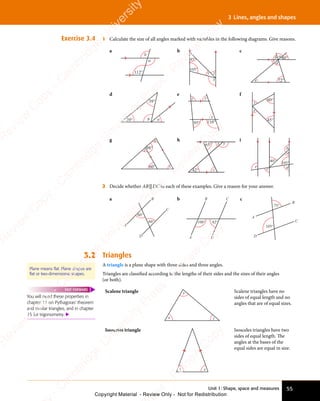 Unit 1: Shape, space and measures 55
3 Lines, angles and shapes
Exercise 3.4 1 Calculate the size of all angles marked with variables in the following diagrams. Give reasons.
a
112°
a
b
b
45°
105°
x
y z
c
40°
72°
e
a
b
c
d
d
39°
39°
a
b
e
110°
95°
x
y
z
f
60°
45°
x
y
g x
y
z
60°
98°
h
x
z
y
65°
42°
i
105°
40°
d
c
e
a
b
2 Decide whether AB||DC in each of these examples. Give a reason for your answer.
a
60°
60°
A
B
D
C
b
108° 82°
A
B C
D
c
105°
75°
A
B
C
D
3.2 Triangles
A triangle is a plane shape with three sides and three angles.
Triangles are classiﬁed according to the lengths of their sides and the sizes of their angles
(or both).
Plane means flat. Plane shapes are
flat or two-dimensional shapes.
You will need these properties in
chapter 11 on Pythagoras’ theorem
and similar triangles, and in chapter
15 for trigonometry. 
FAST FORWARD Scalene triangle
x
y
z
Scalene triangles have no
sides of equal length and no
angles that are of equal sizes.
Isosceles triangle
x x
Isosceles triangles have two
sides of equal length. The
angles at the bases of the
equal sides are equal in size.
e
s
s
-
R
e
v
i
e
w
C
o
p
y
-
C
a
m
b
r
i
d
g
e
U
n
i
v
e
r
s
i
t
y
P
r
e
s
s
-
R
e
v
i
e
w
C
o
p
y
R
e
v
i
e
w
C
o
p
y
-
C
a
m
b
r
i
d
g
e
U
n
i
v
e
r
s
i
t
y
P
r
e
s
s
-
R
e
v
i
e
w
C
o
p
y
R
e
v
i
e
w
C
o
p
y
-
C
a
m
b
r
i
d
g
e
U
n
i
v
e
r
s
i
t
y
P
r
e
s
s
-
R
e
v
i
e
w
C
o
p
y
R
e
v
i
e
w
C
o
p
y
-
C
a
m
b
r
i
d
g
e
U
n
i
v
e
r
s
i
t
y
Copyright Material - Review Only - Not for Redistribution
 