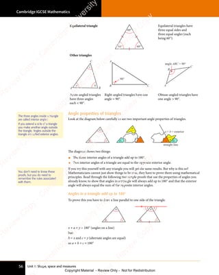 Unit 1: Shape, space and measures
Cambridge IGCSE Mathematics
56
Angle properties of triangles
Look at the diagram below carefully to see two important angle properties of triangles.
a
b c
a
b c a
b
c
a + b = exterior
straight line
The diagram shows two things:
• The three interior angles of a triangle add up to 180°.
• Two interior angles of a triangle are equal to the opposite exterior angle.
If you try this yourself with any triangle you will get the same results. But why is this so?
Mathematicians cannot just show things to be true, they have to prove them using mathematical
principles. Read through the following two simple proofs that use the properties of angles you
already know, to show that angles in a triangle will always add up to 180° and that the exterior
angle will always equal the sum of the opposite interior angles.
Angles in a triangle add up to 180°
To prove this you have to draw a line parallel to one side of the triangle.
a
b c
a
b c
x y
x + a + y = 180° (angles on a line)
but:
b = x and c = y (alternate angles are equal)
so a + b + c = 180°
The three angles inside a triangle
are called interior angles.
If you extend a side of a triangle
you make another angle outside
the triangle. Angles outside the
triangle are called exterior angles.
You don’t need to know these
proofs, but you do need to
remember the rules associated
with them.
Equilateral triangle
60° 60°
60°
Equilateral triangles have
three equal sides and
three equal angles (each
being 60°).
Other triangles
a b
c
A
C
B
90°
A
C
B
angle ABC  90°
A
B
C
Acute-angled triangles
have three angles
each  90°.
Right-angled triangles have one
angle = 90°.
Obtuse-angled triangles have
one angle  90°.
e
s
s
-
R
e
v
i
e
w
C
o
p
y
-
C
a
m
b
r
i
d
g
e
U
n
i
v
e
r
s
i
t
y
P
r
e
s
s
-
R
e
v
i
e
w
C
o
p
y
R
e
v
i
e
w
C
o
p
y
-
C
a
m
b
r
i
d
g
e
U
n
i
v
e
r
s
i
t
y
P
r
e
s
s
-
R
e
v
i
e
w
C
o
p
y
R
e
v
i
e
w
C
o
p
y
-
C
a
m
b
r
i
d
g
e
U
n
i
v
e
r
s
i
t
y
P
r
e
s
s
-
R
e
v
i
e
w
C
o
p
y
R
e
v
i
e
w
C
o
p
y
-
C
a
m
b
r
i
d
g
e
U
n
i
v
e
r
s
i
t
y
Copyright Material - Review Only - Not for Redistribution
 