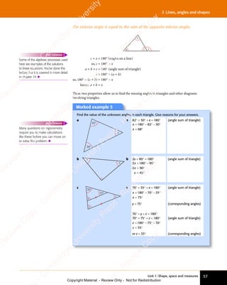 Unit 1: Shape, space and measures 57
3 Lines, angles and shapes
The exterior angle is equal to the sum of the opposite interior angles
a
b
c x
c + x = 180° (angles on a line)
so, c = 180° − x
a + b + c = 180° (angle sum of triangle)
c = 180° − (a + b)
so, 180° − (a + b) = 180° − x
hence, a + b = x
These two properties allow us to ﬁnd the missing angles in triangles and other diagrams
involving triangles.
Worked example 5
Worked example 5
Find the value of the unknown angles in each triangle. Give reasons for your answers.
a
30°
82°
x
a 82° + 30° + x = 180°
x
x
= ° − ° − °
= °
180
= °
180
= ° 82
− °
82
− ° 30
− °
30
− °
68
= °
68
= °
(angle sum of triangle)
b
x
x b 2x + 90° = 180°
180 90
2 90
45
x
2 9
2 9
x
= °
180
= ° − °
90
− °
= °
2 9
= °
2 90
= °
= °
45
= °
(angle sum of triangle)
c
70°
35°
x
y
z
c 70° + 35° + x = 180°
x
= ° − ° − °
= °
180
= °
180
= ° 70
− °
70
− ° 35
− °
35
− °
75
= °
75
= °
(angle sum of triangle)
y = 75° (corresponding angles)
70° + y + z = 180°
70° + 75° + z = 180°
z
z
= ° − ° − °
= °
180
= °
180
= ° 75
− °
75
− ° 70
− °
70
− °
35
= °
35
= °
(angle sum of triangle)
or z = 35° (corresponding angles)
Some of the algebraic processes used
here are examples of the solutions
to linear equations. You’ve done this
before, but it is covered in more detail
in chapter 14. 
FAST FORWARD
Many questions on trigonometry
require you to make calculations
like these before you can move on
to solve the problem. 
FAST FORWARD
e
s
s
-
R
e
v
i
e
w
C
o
p
y
-
C
a
m
b
r
i
d
g
e
U
n
i
v
e
r
s
i
t
y
P
r
e
s
s
-
R
e
v
i
e
w
C
o
p
y
R
e
v
i
e
w
C
o
p
y
-
C
a
m
b
r
i
d
g
e
U
n
i
v
e
r
s
i
t
y
P
r
e
s
s
-
R
e
v
i
e
w
C
o
p
y
R
e
v
i
e
w
C
o
p
y
-
C
a
m
b
r
i
d
g
e
U
n
i
v
e
r
s
i
t
y
P
r
e
s
s
-
R
e
v
i
e
w
C
o
p
y
R
e
v
i
e
w
C
o
p
y
-
C
a
m
b
r
i
d
g
e
U
n
i
v
e
r
s
i
t
y
Copyright Material - Review Only - Not for Redistribution
 