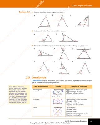 Unit 1: Shape, space and measures 59
3 Lines, angles and shapes
Exercise 3.5 1 Find the size of the marked angles. Give reasons.
a A
B C
x
57° 69°
b
48°
x
M
N O
c
40°
25°
A
C B
D
x y
z
2 Calculate the value of x in each case. Give reasons.
a
x
x
120°
A
B
C
D
b
2x 4x
86°
3 What is the size of the angle marked x in these ﬁgures? Show all steps and give reasons.
a
X
A
B
C
Y
105°
95°
x
b
A
C B
D E
56°
68° x
c
68°
59°
A C B
D
E
x
d
A B D
C
58° x
e A
B
N
C
M 60°
35°
x
f A
B
C
295°
x
3.3 Quadrilaterals
Quadrilaterals are plane shapes with four sides and four interior angles. Quadrilaterals are given
special names according to their properties.
Type of quadrilateral Examples Summary of properties
Parallelogram
a
a = c b = d
b
d c
Opposite sides parallel and equal.
Opposite angles are equal.
Diagonals bisect each other.
Rectangle Opposite sides parallel and equal.
All angles = 90°.
Diagonals are equal.
Diagonals bisect each other.
Square All sides equal.
All angles = 90°.
Diagonals equal.
Diagonals bisect each other at 90°.
Diagonals bisect angles.
Some of these shapes are
actually ‘special cases’ of others.
For example, a square is also
a rectangle because opposite
sides are equal and parallel and
all angles are 90°. Similarly, any
rhombus is also a parallelogram.
In both of these examples the
converse is not true! A rectangle
is not also a square. Which other
special cases can you think of?
e
s
s
-
R
e
v
i
e
w
C
o
p
y
-
C
a
m
b
r
i
d
g
e
U
n
i
v
e
r
s
i
t
y
P
r
e
s
s
-
R
e
v
i
e
w
C
o
p
y
R
e
v
i
e
w
C
o
p
y
-
C
a
m
b
r
i
d
g
e
U
n
i
v
e
r
s
i
t
y
P
r
e
s
s
-
R
e
v
i
e
w
C
o
p
y
R
e
v
i
e
w
C
o
p
y
-
C
a
m
b
r
i
d
g
e
U
n
i
v
e
r
s
i
t
y
P
r
e
s
s
-
R
e
v
i
e
w
C
o
p
y
R
e
v
i
e
w
C
o
p
y
-
C
a
m
b
r
i
d
g
e
U
n
i
v
e
r
s
i
t
y
Copyright Material - Review Only - Not for Redistribution
 