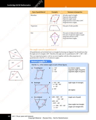 Unit 1: Shape, space and measures
Cambridge IGCSE Mathematics
60
Type of quadrilateral Examples Summary of properties
Rhombus a b
c
d
a = c b = d
All sides equal in length.
Opposite sides parallel.
Opposite angles equal.
Diagonals bisect each other at 90°.
Diagonals bisect angles.
Trapezium One pair of sides parallel.
Kite
a = b
a b
c
d
c = d
Two pairs of adjacent sides equal.
One pair of opposite angles is equal.
Diagonals intersect at 90°.
Diagonals bisect angles.
The angle sum of a quadrilateral
All quadrilaterals can be divided into two triangles by drawing one diagonal. You already know that
the angle sum of a triangle is 180°. Therefore, the angle sum of a quadrilateral is 180° + 180° = 360°.
This is an important property and we can use it together with the other properties of
quadrilaterals to ﬁnd the size of unknown angles.
180°
180°
180°
180°
180°
180°
Worked example 8
Find the size of the marked angles in each of these ﬁgures.
a Parallelogram
x
y z
70°
A B
D C
a x = 110°
y = 70°
z = 110°
(co-interior angles)
(opposite angles of || gram)
(opposite angles of || gram)
b Rectangle
x
y
P Q
R
S
65°
b x + 65° = 90°
∴ = ° − °
= °
x
x
90
= °
90
= ° 65
− °
65
− °
25
= °
25
= °
y = 65°
(right angle of rectangle)
(alt angles)
c Quadrilateral
x
80°
70°
145°
K X L
M
N
Y
c LKN
LK
LK
LKN
LK
LK
= ° − °
− ° − °
= °
36
= °
36
= °
145
− °
145
− ° 8
− °
− °
65
= °
65
= °
0 0
= °
0 0
= ° − °
0 0
− °
7
0 0
− °
− °
0 0
0
− °
− °
∴ = °
KXY 65
= °
65
= °
∴ = ° − ° − °
= °
x
∴ =
∴ =
x
180 65 65
50
= °
50
= °
(angle sum of quad)
(base angles isos triangle)
(angle sum triangle KXY)
e
s
s
-
R
e
v
i
e
w
C
o
p
y
-
C
a
m
b
r
i
d
g
e
U
n
i
v
e
r
s
i
t
y
P
r
e
s
s
-
R
e
v
i
e
w
C
o
p
y
R
e
v
i
e
w
C
o
p
y
-
C
a
m
b
r
i
d
g
e
U
n
i
v
e
r
s
i
t
y
P
r
e
s
s
-
R
e
v
i
e
w
C
o
p
y
R
e
v
i
e
w
C
o
p
y
-
C
a
m
b
r
i
d
g
e
U
n
i
v
e
r
s
i
t
y
P
r
e
s
s
-
R
e
v
i
e
w
C
o
p
y
R
e
v
i
e
w
C
o
p
y
-
C
a
m
b
r
i
d
g
e
U
n
i
v
e
r
s
i
t
y
Copyright Material - Review Only - Not for Redistribution
 