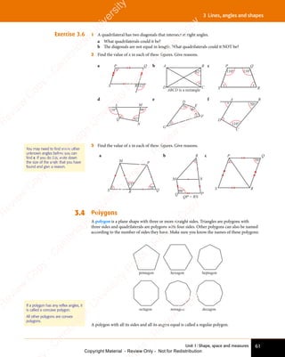 Unit 1: Shape, space and measures 61
3 Lines, angles and shapes
Exercise 3.6 1 A quadrilateral has two diagonals that intersect at right angles.
a What quadrilaterals could it be?
b The diagonals are not equal in length. What quadrilaterals could it NOT be?
2 Find the value of x in each of these ﬁgures. Give reasons.
a P Q
R
S
x
112°
b
ABCD is a rectangle
A B
C
D
62°
x
c
110° 110°
x
x
P Q
R
S
d
110°
92°
98°
x
L M
N
Q
e
x
3x
4x
2x
D
E
F
G
f
110°
50°
x
A B
C
D
3 Find the value of x in each of these ﬁgures. Give reasons.
a
70°
55°
M P
Q
R
S
x
b
P
Q
M
R
N
QP = RN
98°
x
c P Q
R
S
70°
x
3.4 Polygons
A polygon is a plane shape with three or more straight sides. Triangles are polygons with
three sides and quadrilaterals are polygons with four sides. Other polygons can also be named
according to the number of sides they have. Make sure you know the names of these polygons:
heptagon
pentagon hexagon
octagon nonagon decagon
A polygon with all its sides and all its angles equal is called a regular polygon.
You may need to find some other
unknown angles before you can
find x. If you do this, write down
the size of the angle that you have
found and give a reason.
If a polygon has any reflex angles, it
is called a concave polygon.
All other polygons are convex
polygons.
e
s
s
-
R
e
v
i
e
w
C
o
p
y
-
C
a
m
b
r
i
d
g
e
U
n
i
v
e
r
s
i
t
y
P
r
e
s
s
-
R
e
v
i
e
w
C
o
p
y
R
e
v
i
e
w
C
o
p
y
-
C
a
m
b
r
i
d
g
e
U
n
i
v
e
r
s
i
t
y
P
r
e
s
s
-
R
e
v
i
e
w
C
o
p
y
R
e
v
i
e
w
C
o
p
y
-
C
a
m
b
r
i
d
g
e
U
n
i
v
e
r
s
i
t
y
P
r
e
s
s
-
R
e
v
i
e
w
C
o
p
y
R
e
v
i
e
w
C
o
p
y
-
C
a
m
b
r
i
d
g
e
U
n
i
v
e
r
s
i
t
y
Copyright Material - Review Only - Not for Redistribution
 